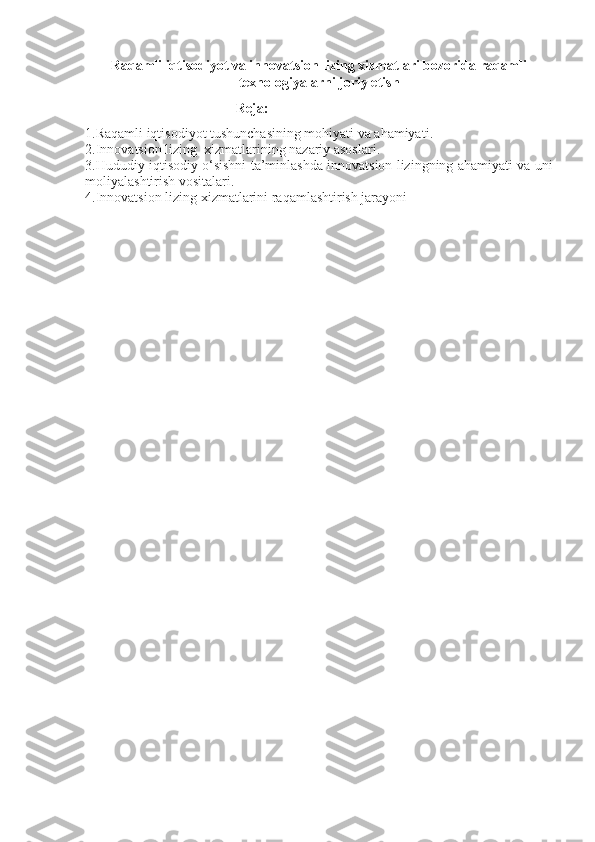 Raqamli iqtisodiyot va innovatsion lizing xizmatlari bozorida raqamli
texnologiyalarni joriy etis h
                                           Reja:
1. Raqamli iqtisodiyot tushunchasining mohiyati va ahamiyati .
2. Innovatsion lizing  xizmatlarining nazariy asoslari.
3.Hududiy iqtisodiy o‘sishni ta’minlashda innovatsion lizingning ahamiyati va uni
moliyalashtirish vositalari.
4.Innovatsion lizing xizmatlarini raqamlashtirish jarayoni 