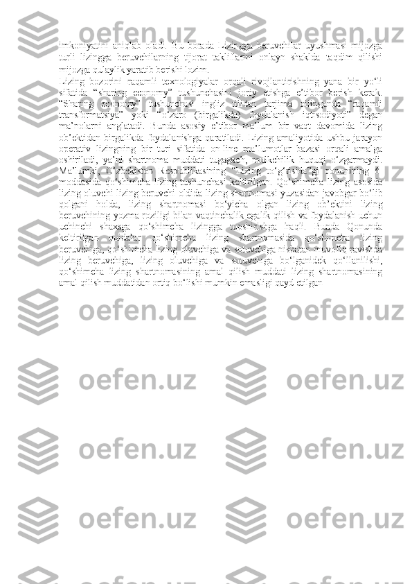 imkoniyatini   aniqlab   oladi.   Bu   borada   Lizingga   beruvchilar   uyushmasi   mijozga
turli   lizingga   beruvchilarning   tijorat   takliflarini   onlayn   shaklda   taqdim   qilishi
mijozga qulaylik yaratib berishi lozim.
Lizing   bozorini   raqamli   texnologiyalar   orqali   rivojlantirishning   yana   bir   yo‘li
sifatida   “sharing   economy”   tushunchasini   joriy   etishga   e’tibor   berish   kerak.
“Sharing   economy”   tushunchasi   ingliz   tilidan   tarjima   qilinganda   “raqamli
transformatsiya”   yoki   “o‘zaro   (birgalikda)   foydalanish   iqtisodiyoti”   degan
ma’nolarni   anglatadi.   Bunda   asosiy   e’tibor   ma’lum   bir   vaqt   davomida   lizing
ob’ektidan   birgalikda   foydalanishga   qaratiladi.   Lizing   amaliyotida   ushbu   jarayon
operativ   lizingning   bir   turi   sifatida   on-line   ma’lumotlar   bazasi   orqali   amalga
oshiriladi,   ya’ni   shartnoma   muddati   tugagach,   mulkchilik   huquqi   o‘zgarmaydi.
Ma’lumki,   O‘zbekiston   Respublikasining   “Lizing   to‘g‘risida”gi   qonunining   6-
moddasida   qo‘shimcha   lizing   tushunchasi   keltirilgan.   Qo‘shimcha   lizing   asosida
lizing oluvchi lizing beruvchi oldida lizing shartnomasi yuzasidan javobgar bo‘lib
qolgani   holda,   lizing   shartnomasi   bo‘yicha   olgan   lizing   ob’ektini   lizing
beruvchining yozma roziligi bilan vaqtinchalik egalik qilish va foydalanish uchun
uchinchi   shaxsga   qo‘shimcha   lizingga   topshirishga   haqli.   Bunda   Qonunda
keltirilgan   qoidalar   qo‘shimcha   lizing   shartnomasida   qo‘shimcha   lizing
beruvchiga, qo‘shimcha lizing oluvchiga va sotuvchiga nisbatan muvofiq ravishda
lizing   beruvchiga,   lizing   oluvchiga   va   sotuvchiga   bo‘lganidek   qo‘llanilishi,
qo‘shimcha   lizing   shartnomasining   amal   qilish   muddati   lizing   shartnomasining
amal qilish muddatidan ortiq bo‘lishi mumkin emasligi qayd etilgan   