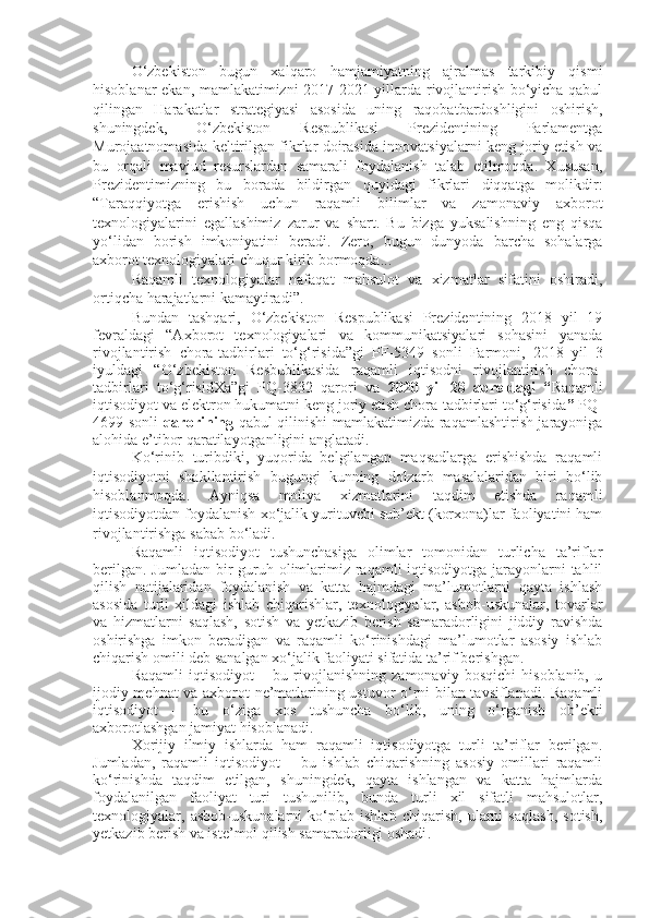 O‘zbekiston   bugun   xalqaro   hamjamiyatning   ajralmas   tarkibiy   qismi
hisoblanar ekan, mamlakatimizni 2017-2021 yillarda rivojlantirish bo‘yicha qabul
qilingan   Harakatlar   strategiyasi   asosida   uning   raqobatbardoshligini   oshirish,
shuningdek,   O‘zbekiston   Respublikasi   Prezidentining   Parlamentga
Murojaatnomasida keltirilgan fikrlar doirasida innovatsiyalarni keng joriy etish va
bu   orqali   mavjud   resurslardan   samarali   foydalanish   talab   etilmoqda.   Xususan,
Prezidentimizning   bu   borada   bildirgan   quyidagi   fikrlari   diqqatga   molikdir:
“Taraqqiyotga   erishish   uchun   raqamli   bilimlar   va   zamonaviy   axborot
texnologiyalarini   egallashimiz   zarur   va   shart.   Bu   bizga   yuksalishning   eng   qisqa
yo‘lidan   borish   imkoniyatini   beradi.   Zero,   bugun   dunyoda   barcha   sohalarga
axborot texnologiyalari chuqur kirib bormoqda...
Raqamli   texnologiyalar   nafaqat   mahsulot   va   xizmatlar   sifatini   oshiradi,
ortiqcha harajatlarni kamaytiradi”.
Bundan   tashqari,   O‘zbekiston   Respublikasi   Prezidentining   2018   yil   19
fevraldagi   “Axborot   texnologiyalari   va   kommunikatsiyalari   sohasini   yanada
rivojlantirish   chora-tadbirlari   to‘g‘risida”gi   PF-5349   sonli   Farmoni,   2018   yil   3
iyuldagi   “O‘zbekiston   Resbublikasida   raqamli   iqtisodni   rivojlantirish   chora-
tadbirlari   to‘g‘risidXa”gi   PQ-3832   qarori   va   2020   yil   28   apreldagi   “ Raqamli
iqtisodiyot va elektron hukumatni keng joriy etish chora-tadbirlari to‘g‘risida ”  PQ-
4699-sonli   qarorining   qabul qilinishi mamlakatimizda raqamlashtirish jarayoniga
alohida e’tibor qaratilayotganligini anglatadi.
Ko‘rinib   turibdiki,   yuqorida   belgilangan   maqsadlarga   erishishda   raqamli
iqtisodiyotni   shakllantirish   bugungi   kunning   dolzarb   masalalaridan   biri   bo‘lib
hisoblanmoqda.   Ayniqsa   moliya   xizmatlarini   taqdim   etishda   raqamli
iqtisodiyotdan foydalanish xo‘jalik yurituvchi sub’ekt (korxona)lar faoliyatini ham
rivojlantirishga sabab bo‘ladi.
Raqamli   iqtisodiyot   tushunchasiga   olimlar   tomonidan   turlicha   ta’riflar
berilgan. Jumladan bir guruh olimlarimiz raqamli iqtisodiyotga jarayonlarni  tahlil
qilish   natijalaridan   foydalanish   va   katta   hajmdagi   ma’lumotlarni   qayta   ishlash
asosida   turli   xildagi   ishlab   chiqarishlar,   texnologiyalar,   asbob-uskunalar,   tovarlar
va   hizmatlarni   saqlash,   sotish   va   yetkazib   berish   samaradorligini   jiddiy   ravishda
oshirishga   imkon   beradigan   va   raqamli   ko‘rinishdagi   ma’lumotlar   asosiy   ishlab
chiqarish omili deb sanalgan xo‘jalik faoliyati sifatida ta’rif berishgan.
Raqamli   iqtisodiyot   –   bu   rivojlanishning   zamonaviy   bosqichi   hisoblanib,   u
ijodiy mehnat va axborot ne’matlarining ustuvor o‘rni bilan tavsiflanadi. Raqamli
iqtisodiyot   –   bu   o‘ziga   xos   tushuncha   bo‘lib,   uning   o‘rganish   ob’ekti
axborotlashgan jamiyat hisoblanadi.
Xorijiy   ilmiy   ishlarda   ham   raqamli   iqtisodiyotga   turli   ta’riflar   berilgan.
Jumladan,   raqamli   iqtisodiyot   –   bu   ishlab   chiqarishning   asosiy   omillari   raqamli
ko‘rinishda   taqdim   etilgan,   shuningdek,   qayta   ishlangan   va   katta   hajmlarda
foydalanilgan   faoliyat   turi   tushunilib,   bunda   turli   xil   sifatli   mahsulotlar,
texnologiyalar,   asbob-uskunalarni   ko‘plab   ishlab   chiqarish,   ularni   saqlash,   sotish,
yetkazib berish va iste’mol qilish samaradorligi oshadi . 