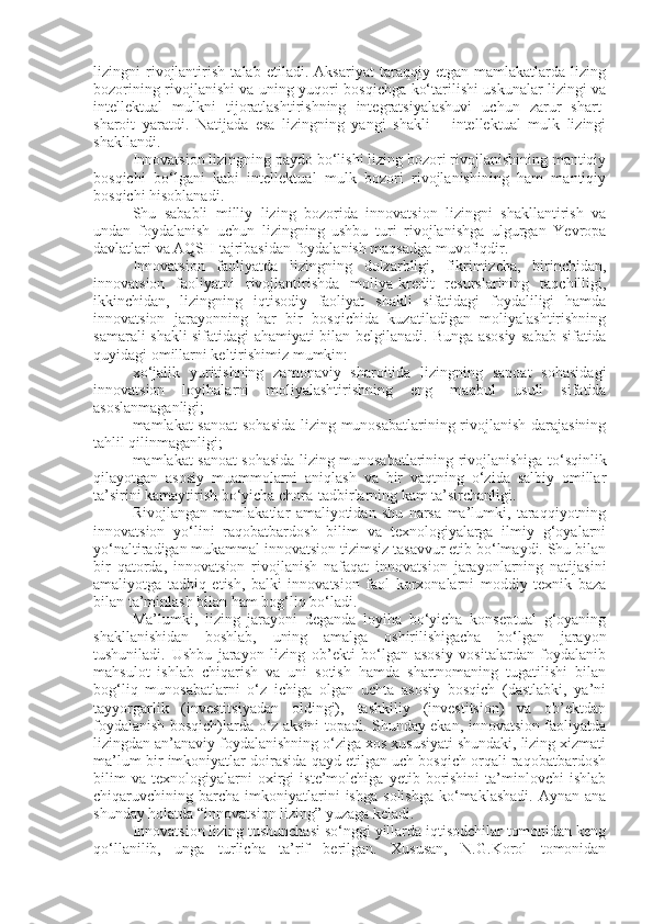 lizingni   rivojlantirish   talab   etiladi.   Aksariyat   taraqqiy   etgan   mamlakatlarda   lizing
bozorining rivojlanishi va uning yuqori bosqichga ko‘tarilishi uskunalar lizingi va
intellektual   mulkni   tijoratlashtirishning   integratsiyalashuvi   uchun   zarur   shart-
sharoit   yaratdi.   Natijada   esa   lizingning   yangi   shakli   –   intellektual   mulk   lizingi
shakllandi. 
Innovatsion lizingning paydo bo‘lishi lizing bozori rivojlanishining mantiqiy
bosqichi   bo‘lgani   kabi   intellektual   mulk   bozori   rivojlanishining   ham   mantiqiy
bosqichi hisoblanadi.
Shu   sababli   milliy   lizing   bozorida   innovatsion   lizingni   shakllantirish   va
undan   foydalanish   uchun   lizingning   ushbu   turi   rivojlanishga   ulgurgan   Yevropa
davlatlari va AQSH tajribasidan foydalanish maqsadga muvofiqdir.
Innovatsion   faoliyatda   lizingning   dolzarbligi,   fikrimizcha,   birinchidan,
innovatsion   faoliyatni   rivojlantirishda   moliya-kredit   resurslarining   taqchilligi,
ikkinchidan,   lizingning   iqtisodiy   faoliyat   shakli   sifatidagi   foydaliligi   hamda
innovatsion   jarayonning   har   bir   bosqichida   kuzatiladigan   moliyalashtirishning
samarali shakli sifatidagi ahamiyati bilan belgilanadi.   Bunga asosiy sabab sifatida
quyidagi omillarni keltirishimiz mumkin:
- xo‘jalik   yuritishning   zamonaviy   sharoitida   lizingning   sanoat   sohasidagi
innovatsion   loyihalarni   moliyalashtirishning   eng   maqbul   usuli   sifatida
asoslanmaganligi;
- mamlakat sanoat  sohasida lizing munosabatlarining rivojlanish darajasining
tahlil qilinmaganligi;
- mamlakat sanoat sohasida lizing munosabatlarining rivojlanishiga to‘sqinlik
qilayotgan   asosiy   muammolarni   aniqlash   va   bir   vaqtning   o‘zida   salbiy   omillar
ta’sirini kamaytirish bo‘yicha chora-tadbirlarning kam ta’sirchanligi.   
Rivojlangan   mamlakatlar   amaliyotidan   shu   narsa   ma’lumki,   taraqqiyotning
innovatsion   yo‘lini   raqobatbardosh   bilim   va   texnologiyalarga   ilmiy   g‘oyalarni
yo‘naltiradigan mukammal innovatsion tizimsiz tasavvur etib bo‘lmaydi. Shu bilan
bir   qatorda,   innovatsion   rivojlanish   nafaqat   innovatsion   jarayonlarning   natijasini
amaliyotga   tadbiq   etish,   balki   innovatsion   faol   korxonalarni   moddiy   texnik   baza
bilan ta’minlash bilan ham bog‘liq bo‘ladi.   
Ma’lumki,   lizing   jarayoni   deganda   loyiha   bo‘yicha   konseptual   g‘oyaning
shakllanishidan   boshlab,   uning   amalga   oshirilishigacha   bo‘lgan   jarayon
tushuniladi.   Ushbu   jarayon   lizing   ob’ekti   bo‘lgan   asosiy   vositalardan   foydalanib
mahsulot   ishlab   chiqarish   va   uni   sotish   hamda   shartnomaning   tugatilishi   bilan
bog‘liq   munosabatlarni   o‘z   ichiga   olgan   uchta   asosiy   bosqich   (dastlabki,   ya’ni
tayyorgarlik   (investitsiyadan   oldingi),   tashkiliy   (investitsion)   va   ob’ektdan
foydalanish bosqich)larda o‘z aksini topadi. Shunday ekan, innovatsion faoliyatda
lizingdan an’anaviy foydalanishning o‘ziga xos xususiyati shundaki, lizing xizmati
ma’lum bir imkoniyatlar doirasida qayd etilgan uch bosqich orqali raqobatbardosh
bilim   va   texnologiyalarni   oxirgi   iste’molchiga   yetib   borishini   ta’minlovchi   ishlab
chiqaruvchining  barcha   imkoniyatlarini  ishga   solishga   ko‘maklashadi.   Aynan  ana
shunday holatda “innovatsion lizing” yuzaga keladi.
Innovatsion lizing tushunchasi so‘nggi yillarda iqtisodchilar tomonidan keng
qo‘llanilib,   unga   turlicha   ta’rif   berilgan.   Xususan,   N.G.Korol   tomonidan 