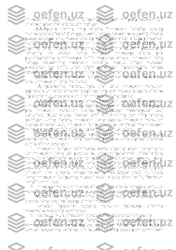 innovatsion lizingga innovatsion faoliyatni ta’minlovchi moliyaviy resurslarni jalb
qilish va joylashtirish sifatida ta’rif berilgan.
A.A.Ayupov   o‘zining   ilmiy   ishlarida   “innovatsion   lizing”ga   iqtisodiy
munosabatlar sub’ektlari (lizingga oluvchi, lizingga beruvchi va sotuvchi) o‘rtasida
yuzaga keladigan aniq, maxsus iqtisodiy munosabatlar shakli  sifatida yondashadi.
Bunda   lizing   innovatsion   mahsulotni   bozorga   kirib   borish   usuli   sifatida,   bir
paytning o‘zida innovatsion faoliyatning amalga oshirilishiga zamin yaratadi yoki
lizingning   o‘zi   shaklan   hamda   mohiyatan   innovatsiya   sifatida   yoki
yuqoridagilarning   kombinatsiyasi   bo‘lib   maydonga   chiqadi.   Innovatsion   lizing
lizingga   beruvchining   investitsion   portfelida   mavjud   bo‘lgan   murakkab
vositalardan   biri   bo‘lib,   undan   to‘g‘ri   va   samarali   foydalanishgina   lizingga
beruvchi va lizingga oluvchi uchun ijobiy bo‘lishi mumkin. 
Agarda lizingdan innovatsion faoliyatni  ta’minlash maqsadida  foydalanilsa,
unda u innovatsion lizing hisoblanadi.
I.A.Jilyakovaning   fikricha,   foyda   olish   uchun   innovatsion   mahsulotni
keyinchalik uni  ishlab chiqarish  jarayoniga  joriy etish  maqsadida egalik  qilish  va
foydalanish huquqi asosida sotib olish innovatsion lizing deyiladi. 
O.A.Kazankina   innovatsion   lizingga   investitsion   usul   sifatida   yondashgan.
Uning   fikricha,   innovatsion   lizing   deganda   innovatsion   faoliyatni   ta’minlaydigan
yoki   innovatsion   mahsulotni   bozorga   yo‘naltiradigan   investitsiyalash   usuli
tushuniladi.   Xuddi   shunga   o‘xshash   ta’rif   N.G.Korolning   ham   ilmiy   ishlarida
keltirilgan.   Uning   fikricha,   innovatsion   lizing   deganda   innovatsion   mahsulotni
bozorga chiqarish usuli, innovatsion faoliyatni  amalga oshirishga imkon beruvchi
moliyaviy resurslarni jalb qilish va joylashtirish usuli tushuniladi.
Yuqorida   keltirilgan   fikrlarga   tayanib   aytishimiz   mumkinki,   rus   iqtisodiy
adabiyotlarida “innovatsion lizing” atamasini yoritishda uning quyidagi jihatlariga
alohida e’tibor qaratilgan:
1. Innovatsion   faoliyatni   ta’minlashga   xizmat   qilganligi   sababli   lizingning   bu
turi   innovatsion   lizing   deb   yuritiladi   va   uning   moliyalashtirish   ob’ekti   sifatida
mahsulot ishlab chiqarish va sotish faoliyatini endigina boshlagan korxona – yangi
biznes   vakili   maydonga   chiqadi.   Lizing   predmeti   sifatida   yuqori   texnologiyali
uskunalarni keltirishimiz mumkinki, buning natijasida lizing shartnomasi bo‘yicha
to‘lovlarni   olish   doirasida   lizingga   beruvchida   risk   darajasi   ortadi.   Bu   holatda
lizing   innovatsion   faoliyatning   mustaqil   shakli   sifatida   e’tirof   etilib,   “venchurli
lizing” nomini oladi.
2. Innovatsion mahsulotni bozorga chiqarish usuli sifatida lizingning ushbu turi
mahsulotning paydo bo‘lish vaqtida yuzaga kelib, quyidagi shartlarga ega bo‘ladi:
- Mahsulot iste’molchi uchun no’malumligi, qimmatligi kabi sabablarga ko‘ra
bozorda lizing orqali realizatsiya qilinishi mumkin;
- Lizingdan   foydalanish   natijasida   mahsulotni   realizatsiya   qilishning
maksimal samaradorligi taminlanadi.
3. Intellektual mulk ob’ektlarini tijoratlashtirish shakllaridan biri ekanligi.
Rus   olimi   S.Yu.Glazevning   fikricha,   raqamli   iqtisodiyot   sharoitida   lizing
kompaniyalari,   banklar   hamda   sug‘urta   tashkilotlari   YAIMning   o‘sishi   va   aholi
turmush   darajasining   oshishiga   olib   keluvchi   iqtisodiy   taraqqiyotni   ta’minlovchi 