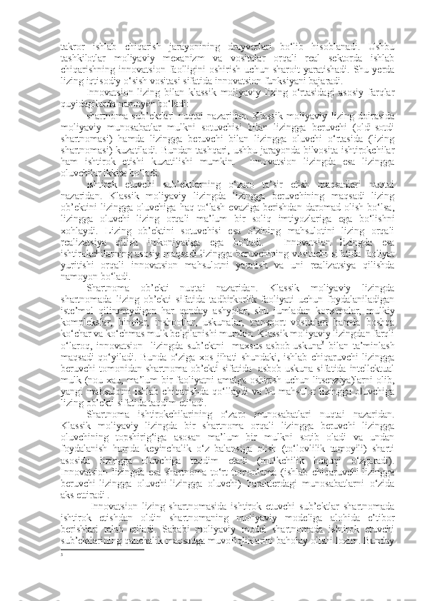 takror   ishlab   chiqarish   jarayonining   drayverlari   bo‘lib   hisoblanadi.   Ushbu
tashkilotlar   moliyaviy   mexanizm   va   vositalar   orqali   real   sektorda   ishlab
chiqarishning  innovatsion   faolligini   oshirish   uchun   sharoit   yaratishadi.   Shu   yerda
lizing iqtisodiy o‘sish vositasi sifatida innovatsion funksiyani bajaradi. 
Innovatsion   lizing   bilan   klassik   moliyaviy   lizing   o‘rtasidagi   asosiy   farqlar
quyidagilarda namoyon bo‘ladi:
- shartnoma   sub’ektlari   nuqtai   nazaridan.   Klassik   moliyaviy   lizing   doirasida
moliyaviy   munosabatlar   mulkni   sotuvchisi   bilan   lizingga   beruvchi   (oldi-sotdi
shartnomasi)   hamda   lizingga   beruvchi   bilan   lizingga   oluvchi   o‘rtasida   (lizing
shartnomasi)  kuzatiladi. Bundan tashqari, ushbu jarayonda bilvosita ishtirokchilar
ham   ishtirok   etishi   kuzatilishi   mumkin.     Innovatsion   lizingda   esa   lizingga
oluvchilar ikkita bo‘ladi.
- Ishtirok   etuvchi   sub’ektlarning   o‘zaro   ta’sir   etish   maqsadlari   nuqtai
nazaridan.   Klassik   moliyaviy   lizingda   lizingga   beruvchining   maqsadi   lizing
ob’ektini   lizingga   oluvchiga   haq   to‘lash   evaziga   berishdan   daromad   olish   bo‘lsa,
lizingga   oluvchi   lizing   orqali   ma’lum   bir   soliq   imtiyozlariga   ega   bo‘lishni
xohlaydi.   Lizing   ob’ektini   sotuvchisi   esa   o‘zining   mahsulotini   lizing   orqali
realizatsiya   qilish   imkoniyatiga   ega   bo‘ladi.     Innovatsion   lizingda   esa
ishtirokchilarning asosiy maqsadi  lizingga beruvchining vositachi sifatida faoliyat
yuritishi   orqali   innovatsion   mahsulotni   yaratish   va   uni   realizatsiya   qilishda
namoyon bo‘ladi. 
- Shartnoma   ob’ekti   nuqtai   nazaridan.   Klassik   moliyaviy   lizingda
shartnomada   lizing   ob’ekti   sifatida   tadbirkorlik   faoliyati   uchun   foydalaniladigan
iste’mol   qilinmaydigan   har   qanday   ashyolar,   shu   jumladan   korxonalar,   mulkiy
komplekslar,   binolar,   inshootlar,   uskunalar,   transport   vositalari   hamda   boshqa
ko‘char va ko‘chmas mulk belgilanishi mumkin. Klassik moliyaviy lizingdan farqli
o‘laroq,   innovatsion     lizingda   sub’ektni     maxsus   asbob-uskuna 3
  bilan   ta’minlash
maqsadi   qo‘yiladi.   Bunda   o‘ziga   xos   jihati   shundaki,   ishlab   chiqaruvchi   lizingga
beruvchi tomonidan shartnoma ob’ekti  sifatida   asbob-uskuna sifatida intellektual
mulk (nou-xau, ma’lum  bir  faoliyatni amalga oshirish uchun litsenziya)larni  olib,
yangi   mahsulotni   ishlab   chiqarishda   qo‘llaydi   va   bu   mahsulot   lizingga   oluvchiga
lizing ob’ekti sifatida taqdim etiladi.
- Shartnoma   ishtirokchilarining   o‘zaro   munosabatlari   nuqtai   nazaridan.
Klassik   moliyaviy   lizingda   bir   shartnoma   orqali   lizingga   beruvchi   lizingga
oluvchining   topshirig‘iga   asosan   ma’lum   bir   mulkni   sotib   oladi   va   undan
foydalanish   hamda   keyinchalik   o‘z   balansiga   olish   (to‘lovlilik   tamoyili)   sharti
asosida   lizingga   oluvchiga   taqdim   etadi   (mulkchilik   huquqi   o‘zgaradi).
Innovatsion   lizingda   esa   shartnoma   to‘rt   tomonlama   (ishlab   chiqaruvchi-lizingga
beruvchi-lizingga   oluvchi-lizingga   oluvchi)   harakterdagi   munosabatlarni   o‘zida
aks ettiradi .
  Innovatsion   lizing   shartnomasida   ishtirok   etuvchi   sub’ektlar   shartnomada
ishtirok   etishdan   oldin   shartnomaning   moliyaviy   modeliga   alohida   e’tibor
berishlari   talab   etiladi.   Sababi   moliyaviy   model   shartnomada   ishtirok   etuvchi
sub’ektlarining qanchalik maqsadga muvofiqliklarini baholay olishi lozim. Bunday
3 