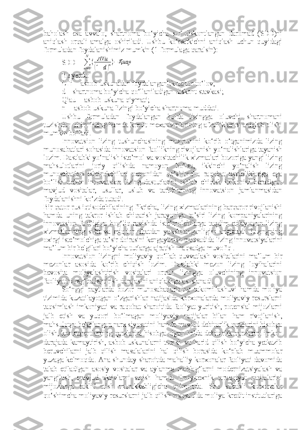 baholash   esa   avvalo,   shartnoma   bo‘yicha   sof   diskontlangan   daromad   (SDD)ni
aniqlash   orqali   amalga   oshiriladi.   Ushbu   ko‘rsatkichni   aniqlash   uchun   quyidagi
formuladan foydalanishimiz mumkin (1-formulaga qaralsin):
SDD =  ∑
n = 1N
( ЛТи(
1 + d	) n ) − Қиау
            
Bu yerda:
LTi
  –  asbob-uskunadan foydalanganlik uchun to‘lov;
d – shartnoma bo‘yicha qo‘llaniladigan diskont stavkasi;
Qiau –  asbob-uskuna qiymati;
n –  asbob-uskuna lizingi bo‘yicha shartnoma muddati.
Ushbu   formuladan   foydalangan   holda   lizingga   oluvchi   shartnomani
tuzishdan oldin lizing hamda kredit mexanizmlarining afzalliklarini aniqlab olishi
mumkin bo‘ladi.
Innovatsion   lizing   tushunchasining   mazmunini   ko‘rib   o‘tganimizda   lizing
munosabatlari sohasida innovatsion faollikning rivojlanish yo‘nalishlariga tayanish
lozim. Dastlabki yo‘nalish iste’mol va vositachilik xizmatlari bozoriga yangi lizing
mahsulotlarini   joriy   qilishda   namoyon   bo‘lsa,   ikkinchi   yo‘nalish   lizing
munosabatlari   ishtirokchilari   tomonidan   qo‘shimcha   raqobat   ustunliklariga   ega
bo‘lish   uchun   innovatsion   lizing   dasturlarini   ishlab   chiqish   imkonini   beradigan
mavjud   vositalar,   usullar,   uslub   va   tartiblarning   innovatsion   jamlanmasidan
foydalanishni ko‘zda tutadi. 
Bir qator rus iqtisodchilarining fikricha, lizing xizmatlarining barqaror rivojlanishi
hamda   uning   takror   ishlab   chiqarish   jarayoniga   ta’siri   lizing   kompaniyalarining
innovatsion   faolligiga   bog‘liq   ravishda   iste’molchilarga   taqdim   etilayotgan   lizing
xizmatlarining   sifat   va   miqdor   jihatdan   yaxshilanganligini   anglatadi.   Lizingning
oxirgi iste’molchiga ta’sir doirasini kengaytirish maqsadida lizing innovatsiyalarini
ma’lum bir belgilari bo‘yicha turlarga ajratish maqsadga muvofiq .
Innovatsion   lizingni   moliyaviy   qo‘llab-quvvatlash   vositalarini   ma’lum   bir
mezonlar   asosida   ko‘rib   chiqish   lozim.   Dastlabki   mezon   lizing   loyihalarini
bevosita   moliyalashtirish   vositalari   orqali   lizingga   oluvchining   innovatsion
faoliyatini rag‘batlantirish darajasini aniqlashga asoslanadi.
So‘nggi   paytlarda   bozor   munosabatlarining   takomillashuvi   hamda   moliya
tizimida kuzatilayotgan o‘zgarishlar  natijasida korxonalarda moliyaviy resurslarni
taqsimlash  imkoniyati   va raqobat   sharoitida faoliyat  yuritish,  potensial   mijozlarni
jalb   etish   va   yuqori   bo‘lmagan   moliyaviy   natijalar   bilan   ham   rivojlanish,
mahsulotga belgilangan narx siyosatini hamda mavjud debitorlik qarzlarini hisobga
olish, kontragentlarning qarzlarini hisobga olgan holda debitorlik qarzlarini imkon
darajada   kamaytirish,   asbob-uskunalarni   topish   va   harid   qilish   bo‘yicha   yetkazib
beruvchilarni   jalb   qilish   masalalarini   hal   qilish   borasida   ko‘plab   muammolar
yuzaga kelmoqda. Ana shunday sharoitda mahalliy korxonalar faoliyati davomida
talab   etiladigan   asosiy   vositalar   va   aylanma   mablag‘larni   modernizatsiyalash   va
yangilash,   mavjud   aktivlarni   sotish   hamda   ilmiy-texnik   taraqqiyot   natijalarini
mijozlarga   taklif   etish   murakkabligicha   qolmoqda.   Shu   sababli   korxonalar
qo‘shimcha moliyaviy resurslarni jalb qilish maqsadida moliya-kredit institutlariga 