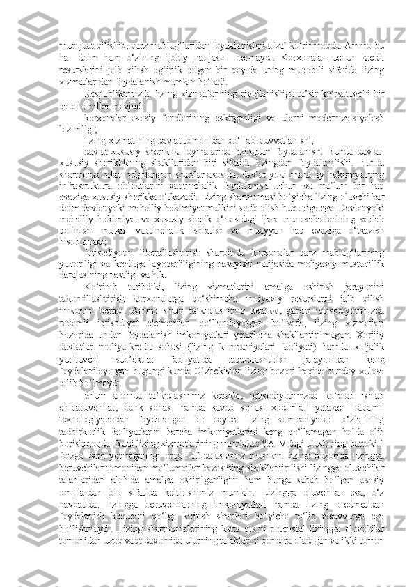 murojaat qilishib, qarz mablag‘laridan foydalanishni afzal ko‘rinmoqda. Ammo bu
har   doim   ham   o‘zining   ijobiy   natijasini   bermaydi.   Korxonalar   uchun   kredit
resurslarini   jalb   qilish   og‘irlik   qilgan   bir   paytda   uning   muqobili   sifatida   lizing
xizmatlaridan foydalanish mumkin bo‘ladi.
Respublikamizda  lizing  xizmatlarining  rivojlanishiga   ta’sir  ko‘rsatuvchi  bir
qator omillar mavjud:
- korxonalar   asosiy   fondlarining   eskirganligi   va   ularni   modernizatsiyalash
lozimligi;
- lizing xizmatining davlat tomonidan qo‘llab-quvvatlanishi;
- davlat-xususiy   sheriklik   loyihalarida   lizingdan   foydalanish.   Bunda   davlat-
xususiy   sheriklikning   shakllaridan   biri   sifatida   lizingdan   foydalanilishi.   Bunda
shartnoma  bilan  belgilangan  shartlar  asosida,   davlat   yoki   mahalliy hokimiyatning
infrastruktura   ob’ektlarini   vaqtinchalik   foydalanish   uchun   va   ma’lum   bir   haq
evaziga xususiy sherikka o‘tkazadi. Lizing shartnomasi bo‘yicha lizing oluvchi har
doim davlat yoki mahalliy hokimiyat mulkini sotib olish huquqiga ega. Davlat yoki
mahalliy   hokimiyat   va   xususiy   sherik   o‘rtasidagi   ijara   munosabatlarining   saqlab
qolinishi   mulkni   vaqtinchalik   ishlatish   va   muayyan   haq   evaziga   o‘tkazish
hisoblanadi ;    
- Iqtisodiyotni   liberallashtirish   sharoitida   korxonalar   qarz   mablag‘larining
yuqoriligi   va  kreditga  layoqatliligining   pasayishi   natijasida   moliyaviy   mustaqillik
darajasining pastligi va h.k.
Ko‘rinib   turibdiki,   lizing   xizmatlarini   amalga   oshirish   jarayonini
takomillashtirish   korxonalarga   qo‘shimcha   moiyaviy   resurslarni   jalb   qilish
imkonini   beradi.   Ammo   shuni   ta’kidlashimiz   kerakki,   garchi   iqtisodiyotimizda
raqamli   iqtisodiyot   elementlari   qo‘llanilayotgan   bo‘lsada,   lizing   xizmatlari
bozorida   undan   foydalanish   imkoniyatlari   yetarlicha   shakllantirilmagan.   Xorijiy
davlatlar   moliya-kredit   sohasi   (lizing   kompaniyalari   faoliyati)   hamda   xo‘jalik
yurituvchi   sub’ektlar   faoliyatida   raqamlashtirish   jarayonidan   keng
foydalanilayotgan bugungi kunda O‘zbekiston lizing bozori haqida bunday xulosa
qilib bo‘lmaydi.
Shuni   alohida   ta’kidlashimiz   kerakki,   iqtisodiyotimizda   ko‘plab   ishlab
chiqaruvchilar,   bank   sohasi   hamda   savdo   sohasi   xodimlari   yetakchi   raqamli
texnologiyalardan   foydalangan   bir   paytda   lizing   kompaniyalari   o‘zlarining
tadbirkorlik   faoliyatlarini   barcha   imkoniyatlarini   keng   qo‘llamagan   holda   olib
borishmoqda. Buni lizing xizmatlarining mamlakat YAIMdagi ulushining hattoki 1
foizga   ham   yetmaganligi   orqali   ifodalashimiz   mumkin.Lizing   bozorida   lizingga
beruvchilar tomonidan ma’lumotlar bazasining shakllantirilishi lizingga oluvchilar
talablaridan   alohida   amalga   oshirilganligini   ham   bunga   sabab   bo‘lgan   asosiy
omillardan   biri   sifatida   keltirishimiz   mumkin.   Lizingga   oluvchilar   esa,   o‘z
navbatida,   lizingga   beruvchilarning   imkoniyatlari   hamda   lizing   predmetidan
foydalanish   huquqini   qo‘lga   kiritish   shartlari   bo‘yicha   to‘liq   tasavvurga   ega
bo‘lishmaydi.   Lizing   shartnomalarining   katta   qismi   potensial   lizingga   oluvchilar
tomonidan uzoq vaqt davomida ularning talablarini qondira oladigan va ikki tomon 