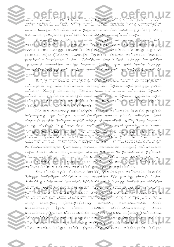 uchun   manfaatli   bo‘lgan   shartlarni   taqdim   etuvchi   lizing   kompaniyalarini   qidirib
topish   natijasida   tuziladi.   Milliy   hamda   xalqaro   darajada   lizing   kompaniyalari
taqdim   etadigan   xizmatlar   haqida   yagona   ma’lumotlar   bazasining   yo‘qligi   lizing
xizmatining rivojlanishiga to‘sqinlik qildi desak mubolag‘a bo‘lmaydi.    
Shunday   ekan,   lizing   bozorida   mavjud   muammolarni   bartaraf   etish
maqsadida   raqamli   texnologiyalardan   foydalanish   lozim.   Buning   uchun   esa   eng
avvalo   barcha   lizingga   beruvchilar   haqidagi   ma’lumotlarni   o‘z   ichiga   olgan   va
potensial   mijoz   (lizingga   oluvchi)lar   foydalana   oladigan   ma’lumotlar   bazasini
yaratishdan   boshlanishi   lozim.   O‘zbekiston   Respublikasi   Lizingga   beruvchilar
uyushmasi   tomonidan   moliya   bozorida   faoliyat   yurituvchi   barcha   lizingga
beruvchilar   haqidagi   ma’lumotlarni   qamrab   olgan   ma’lumotlar   bazasi   yaratilishi
lozim. 
Xorijiy   mamlakatlar   amaliyotiga   nazar   tashlasak,   raqamli   texnologiyalarni
qo‘llaganda   big   data   ma’lumotlar   tarmog‘idan   foydalanilayotganligiga   guvoh
bo‘lamiz.   Xorijiy   olimlarning   fikricha,   katta   ma’lumotlar   bo‘shliqda   foydasiz
bo‘ladi. Uning potensial ahamiyati qaror qabul qilishda foydalanilganda namoyon
bo‘ladi.   Buning   uchun   esa   tashkilotlarda   katta   ma’lumotlarni   tez   o‘zgartira
oladigan samarali tizimlar bo‘lishi kerak .
Big data zamonaviy texnologiyalar   asosida ma’lumotlar bazasini yangilash
imkoniyatiga   ega   bo‘lgan   raqamlashtirilgan   tarmoq   sifatida   mijozlar   fikrini
o‘rganish   asosida   faoliyatni   tashkil   etishga   xizmat   qiladi.   Milliy   lizing   bozorida
shunga   o‘xshash   “big   lease   data”   ma’lumotlar   bazasini   yaratib,   unda   barcha
lizingga   beruvchilar   haqidagi   ma’lumotlar,   lizingga   beriladigan   ob’ektlar   va
shartlarining  barchasi   to‘liq  aks  ettirilishi  lozim.  Mahalliy  olimlarimiz tomonidan
katta ma’lumotlar – inson idrok qiladigan natijalar olish maqsadida strukturalangan
va   strukturalanmagan   (jumladan,   mustaqil   manbalardan   olingan)   ma’lumotlarni
qayta   ishlash   uchun   mo‘ljallangan   usullar,   vositalar   va   yondashuvlar   yig‘indisi
sifatida   tavsiflangan.   Olimlarning   fikricha,   katta   ma’lumotlar   texnologiyasi   bu   –
katta   hajmdagi   axborot   asosida   qaror   qabul   qilish   vositasidir.   U   boshlang‘ich
ma’lumotlar katta tanlamasi mavjud bo‘lgan joylarda paydo bo‘ladi.
Shu   o‘rinda   aytib   o‘tishimiz   kerakki,   yaratiladigan   ma’lumotlar   bazasini
lizingga   beriladigan   ob’ektlar   nuqtai   nazaridan   ikki   guruhga   ajratish   lozim.
Birinchi guruhda mamlakatimizda ishlab chiqarilib, lizingga beriladigan ob’ektlar
keltirilsa,   ikkinchi   guruhda   esa   xalqaro   lizing   munosabatlari   aks   ettirilishi   lozim,
ya’ni  xorijda ishlab  chiqarilgan asbob-uskunalar  o‘z aksini  topishi  kerak. Xorijda
ishlab   chiqarilgan   asbob-uskunalarni   mamlakatimiz   lizing   bozoriga   jalb   qilishda
uning   ahamiyati,   ijtimoiy-iqtisodiy   samarasi,   mamlakatimizda   ishlab
chiqarilmasligi   (yoki   o‘rnini   bosuvchi   asbob-uskunalarning   ishlab
chiqarilmasligi)ga ham e’tibor berilishi lozim. Mijoz elektron (onlayn) ko‘rinishda
lizing ob’ektini olish uchun lizing shartnomasi  talablariga javob berishini  aniqlab
olishi   muhim.   Ya’ni   mijoz   o‘zining   moliyaviy   holatidan   kelib   chiqib,   lizingga
olishi   mumkin   bo‘lgan   ob’ekt   qiymatining   maksimal   miqdorigacha   bo‘lgan 