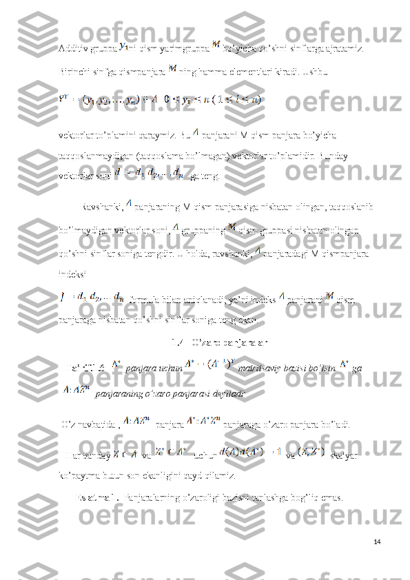 Additiv gruppa  ni qism yarimgruppa   bo’yicha qo’shni sinflarga ajratamiz. 
Birinchi sinfga qismpanjara   ning hamma elementlari kiradi. Ushbu
  
vektorlar to’plamini qaraymiz. Bu    panjarani M qism panjara  bo’yicha 
taqqoslanmaydigan (taqqoslama bo’lmagan) vektorlar to’plamidir. Bunday 
vektorlar soni  ga teng. 
          Ravshanki,   panjaraning M qism panjarasiga nisbatan olingan, taqqoslanib 
bo’lmaydigan vektorlar soni,   gruppaning   qism gruppasi nisbatan olingan 
qo’shni sinflar soniga tengdir. U holda, ravshanki,   panjaradagi M qismpanjara 
indeksi
   formula bilan aniqlanadi, ya’ni indeks   panjarani   qism 
panjaraga nisbatan qo’shni sinflar soniga teng ekan. 
1.4   O’zaro panjaralar
    Ta’rif.1.6      panjara uchun   matritsaviy bazisi bo’lsin.  ga  
  panjaraning o’zaro panjarasi deyiladi
  O’z navbatida ,    panjara   panjaraga o’zaro panjara bo’ladi.
    Har qanday     va      uchun    va    skalyar 
ko’paytma butun son ekanligini qayd qilamiz.
        Eslatma 1.   Panjaralarning o’zaroligi bazisni tanlashga bog’liq emas.
14 