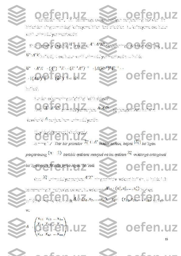               Haqiqatdan ham, 1.3.1 teoremaga asosan berilgan panjaraning bazislari bir -
birlaridan o’ng tomondagi ko’paytma bilan farq qiladilar. Bu ko’paytma esa butun
sonli unimodulyar matritsadir.
    Shuning uchun, agarda   matritsa   panjaraning biron bazisi bo’lsa, 
 bo’ladi, E esa butun sonli unimodulyar matritsadir. U holda 
bo’ladi.       
        Bundan eslatmaning to’g’riligi kelib chiqadi.
         Endi   unimodulyar panjara     panjaraga o’zaro bo’lsin. 
Ravshanki   panjara ham unimodulyardir.
         Quyidagi lemmani isbotlaymiz.
       Lemma 1.4    Har bir primitiv    vektor uchun, hajmi  bo’lgan 
panjaraning    tartibli qatlami mavjud va bu qatlam   vektorga ortogonal 
bo’lgan qism fazoda joylashgan  bo’ladi.
       Isbot.   unimodulyar panjara   ning primitiv  vektori bo’lsin. U holda 1.2 
teoremaning 3- natijasiga asosan, bu vektorni    bazisga 
to’ldirish mumkin. U holda       bo’lsin 
va 
15 
