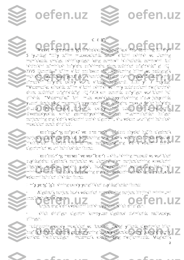 KIRISH
Mavzuning  dolzarbligi:   O‘zbekiston  Respublikasi   Prezidentining  2018  yil
5   iyundagi   “Oliy   ta’lim   muassasalarida   ta’lim   sifatini   oshirish   va   ularning
mamlakatda   amalga   oshirilayotgan   keng   qamrovli   islohatlarda   qamrovini   faol
ishtirokini   ta’minlash   bo‘yicha   qo‘shimcha   chora-tadbirlari   to‘g‘risida”   gi   PQ-
3775   Qarorida   “Ta’lim   sifati   professor   o‘qituvchilarning   bilimi   va   pedogogik
mahorati,   talabalarga   yaratilgan   sharoitlar   ustidan   tizimli   ravishda   monitoring
o‘rnatish”   bo‘yicha   asosiy   vazifa   sifatida   belgilandi.   2020   yil   7   maydagi
“Matematika   sohasida   ta’lim   sifatini   oshirish   va   ilmiy   tadqiqotlarni   rivojlantirish
chora   tadbirlari   to‘g‘risida”gi   PQ-4708-son   qarorida   qo‘yilgan   vazifalarni   hal
qilishda     “Matematika”   fani     muta¬xassislar   tayyorlashning   o‘quv   jarayonida
yuqori   daraja¬dagi   matematik   tayyorgarligi   va   ko‘pgina   maxsus   fanlar   bo‘yicha
chuqur   bilimlar   egasi   bo‘lishida   asosiy   o‘rin   tutadi.   Ushbu   magistrlik
dissertatsiyasida   sonlar   geometriyasining   dolzarb   muammolaridan   bo'lgan
panjaraning  eng  kichik  vektorini  topish   algoritmi,  shu   vektor  uzunligini  baholash
masalalari qarab chiqiladi.
Tadqiqotning   ob’yekti   va   predmeti:   Tadqiqot   obyekti   bo‘lib   algebraik
panjaralar,   qism   panjaralar,   panjaraning   eng   kichik   vektorini   qurish   masalasi
hisoblanadi.   Tadqiqot   predmeti   esa   panjaraning   eng   kichik   vektorini   topish
algoritmlari va uni baholashdan iborat. 
Tadqiqotning maqsadi va vazifalari:  Ushbu ishning maqsadi va vazifalari
quyidagicha:   algebraik   panjaralar   va   ularning   qism   panjaralarining   xossalarini
o'rganish,   panjara   bazisini   qurish,   bazis   vektorlarini   panjaraning   bir   jinsli
minimumi orqali baholash , panjaraning eng kichikvektorini topish lagoritmlari , shu
vektorni baholari olishdan iborat.
Ilmiy yangiligi:  Ishning asosiy yangiliklari quyidagilardan iborat:
• Algebraik panjara bazis vektorlari  normasining panjara bir  jinsli  minimumi
orqali baholari olingan.
• Panjara eng kichik vektorini topish algoritmi ishlab chiqilgan.
• Ishlab   chiqilgan   algoritm   kompyuter   algebrasi   tizimlarida   realizatsiya
qilingan.
  Tadqiqotning   asosiy   masalalari   va   farazlari:   Oxirgi   yillarda   algoritmlar   bilan
bog’liq bo‘lgan, algebrik geometriyaning bazaviy abstrakt-nazariy  tushunchalarini
konkret   hisoblanadigan     matematik   sohalar   keng   rivojlanmoqda.   Magistrlik
2 