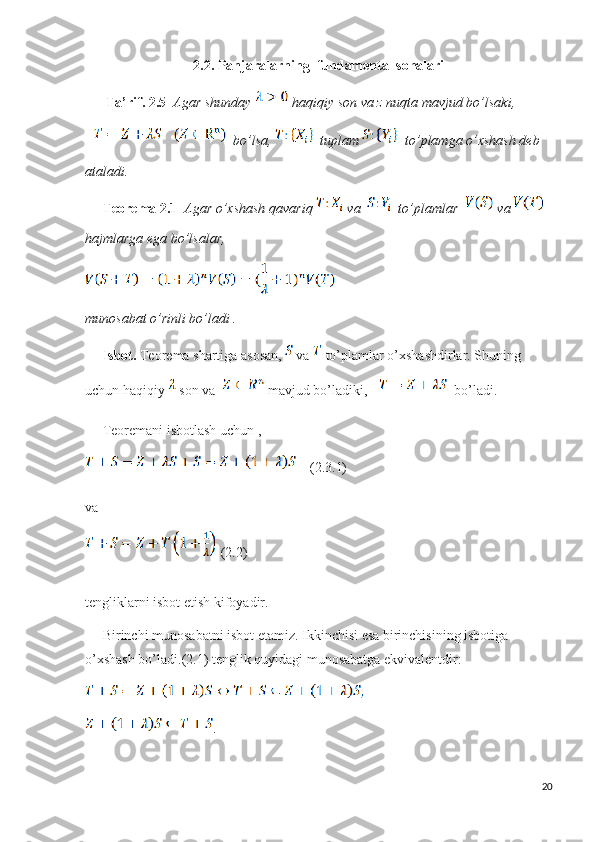 2.2. Panjaralarning  fundamental sohalari
       Ta’rif. 2.5    Agar shunday   haqiqiy son va z nuqta mavjud bo’lsaki,
  bo’lsa,    tuplam    to’plamga o’xshash deb 
ataladi.
      Teorema 2.1    Agar o’xshash qavariq   va   to’plamlar    va   
hajmlarga ega bo’lsalar, 
munosabat o’rinli bo’ladi .
      Isbot.  Teorema shartiga asosan,   va   to’plamlar o’xshashdirlar. Shuning 
uchun haqiqiy   son va    mavjud bo’ladiki,   bo’ladi.
      Teoremani isbotlash uchun ,
    ( 2.3.1)
va
 (2.2)
tengliklarni isbot etish kifoyadir.
      Birinchi munosabatni isbot etamiz. Ikkinchisi esa birinchisining isbotiga 
o’xshash bo’ladi.(2.1) tenglik quyidagi munosabatga ekvivalentdir:
.
20 