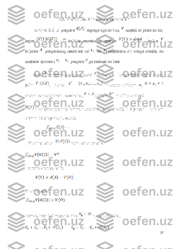 2.3. Blixfeldt va Minkovskiy teoremalari
       Teorema  2.1.   Λ  panjara    hajmga ega bo’lsin,  -nuqtali to’plam bo’lib,
hajmi     bo’lishi   mumkinligi,   agarda         bo’lsa,  
to’plam      panjaraning ikkita har xil     va      nuqtalarni o’z ichiga oladiki, bu
nuqtalar ayirmasi    panjara   ga taaluqli bo’ladi.     
          Isbot.     panjaraning istalgan bazisi     bo’lsin, P -Fundamental parallelopiped
ya’ni   ,     bunda       nuqtalar   to’plami   va  
shartni qanoatlantirsin. Ravshanki,   to’plam    ni to’liq qoplaydi.
 bilan (Zpanjaraning hamma nuqtalarini  qabul qiladi), P+Z yotgan T  to’plam
qismini belgilaymiz, bu vaqtda  
T
    Shuning uchun    hajm uchun tenglik 
.
Teorema shartiga ko’ra 
           .
Shuning uchun
  . 
Demak, hech bo’lmaganda bitta    nuqta topiladiki, 
27 