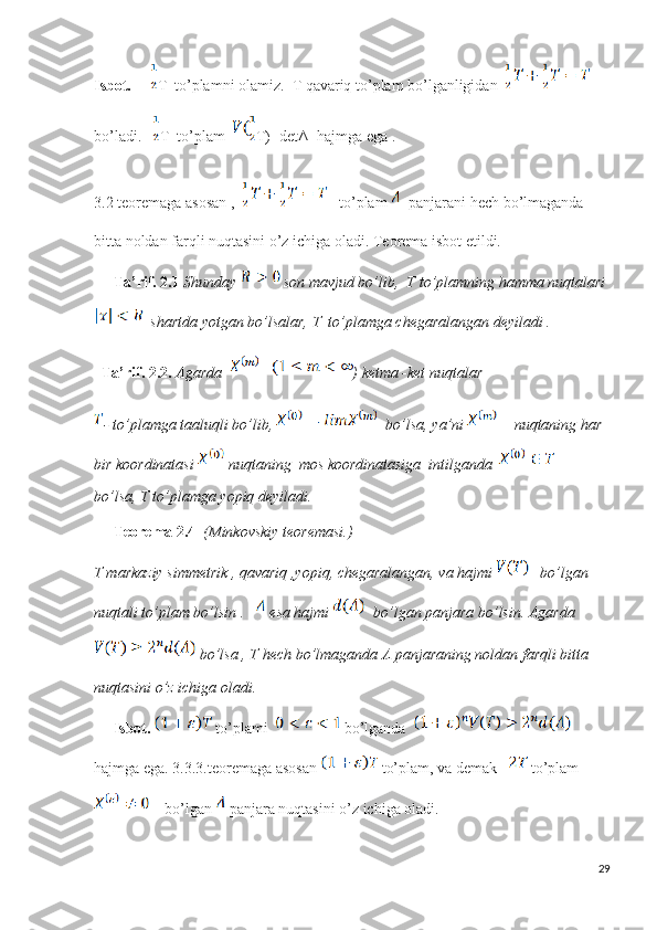 Isbot.        T  to’plamni olamiz.  T qavariq to’plam bo’lganligidan    
bo’ladi.    T  to’plam   T)=detΛ  hajmga ega .
3.2 teoremaga asosan ,      to’plam    panjarani hech bo’lmaganda  
bitta noldan farqli nuqtasini o’z ichiga oladi. Teorema isbot etildi. 
      Ta’rif. 2.1   Shunday   son mavjud bo’lib,  T to’plamning hamma nuqtalari 
  shartda yotgan bo’lsalar, T  to’plamga chegaralangan deyiladi .   
   Ta’rif. 2.2.   Agarda   ) ketma -ket nuqtalar 
- to’plamga taaluqli bo’lib,    bo’lsa, ya’ni     nuqtaning har 
bir koordinatasi   nuqtaning  mos koordinatasiga  intilganda      
bo’lsa, T to’plamga yopiq deyiladi.
      Teorema 2.4    (Minkovskiy teoremasi.)
T markaziy simmetrik , qavariq ,yopiq, chegaralangan, va hajmi     bo’lgan 
nuqtali to’plam bo’lsin .     esa hajmi    bo’lgan panjara bo’lsin. Agarda 
 bo’lsa , T hech bo’lmaganda Λ panjaraning noldan farqli bitta 
nuqtasini o’z ichiga oladi . 
      Isbot.     to’plami    bo’lganda    
hajmga ega. 3.3.3.teoremaga asosan   to’plam, va demak     to’plam 
    bo’lgan  panjara nuqtasini o’z ichiga oladi.
29 