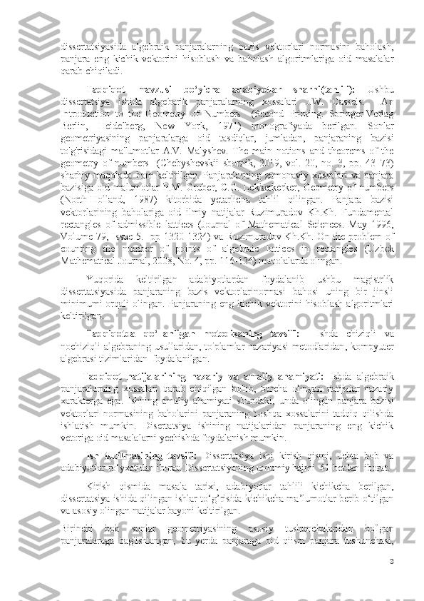 dissertatsiyasida   algebraik   panjaralarning   bazis   vektorlari   normasini   baholash,
panjara   eng   kichik   vektorini   hisoblash   va   baholash   algoritmlariga   oid   masalalar
qarab chiqiladi.
Tadqiqot   mavzusi   bo‘yicha   adabiyotlar   sharhi(tahlili):   Ushbu
dissertatsiya   ishida   algebarik   panjaralarning   xossalari   J.W.   Cassels.     An
Introduction   to   the   Geometry   of   Numbers     (Second   Printing.   Springer-Verlag
Berlin,   Heidelberg,   New   York,   1971)   m onografiyada   berilgan.   Sonlar
geometriyasining   panjaralarga   oid   tasdiqlar,   jumladan,   panjaraning   bazisi
to'g'risidagi   ma'lumotlar   A.V.   Malyshev.   The   main   notions   and   theorems   of   the
geometry   of   numbers     ( Chebyshevskii   sbornik,   2019,   vol.   20,   no.   3,   pp.   43–73 )
s harhiy  maqolada  ham  keltirilgan. Panjaralarning zamonaviy  xossalari  va  panjara
bazisiga   oid   malumotlar   P.M.   Gruber,   C.G.   Lekkerkerker,   Geometry   of   numbers
( North-Holland ,   1987)   kitorbida   yetarlicha   tahlil   qilingan.   Panjara   bazisi
vektorlarining   baholariga   oid   ilmiy   natijalar   Ruzimuradov   Kh.Kh.   Fundamental
rectangles   of   admissible   lattices   ( Journal   of   Mathematical   Sciences.   May   1996,
Volume 79, Issue 5.   pp 1320-1324 )   va Ruzimuradov Kh.Kh. On the problem  of
counting   the   number   of   points   of   algebraic   lattices   in   rectangles   ( Uzbek
Mathematical Journal, 2008, No. 4, pp. 116-124 )  maqolalarda olingan.
Yuqorida   keltirilgan   adabiyotlardan   foydalanib   ushbu   magistrlik
dissertatsiyasida   panjaraning   bazis   vektorlarinormasi   bahosi   uning   bir   jinsli
minimumi   orqali   olingan. Panjaraning  eng kichik  vektorini   hisoblash  algoritmlari
keltirilgan. 
Tadqiqotda   qo‘llanilgan   metodikaning   tavsifi:     Ishda   chiziqli   va
nochiziqli algebraning usullaridan, to'plamlar nazariyasi  metodlaridan ,   kompyuter
algebrasi tizimlaridan  foydalanilgan.
        Tadqiqot   natijalarining   nazariy   va   amaliy   ahamiyati:   Ishda   algebraik
panjaralarning   xossalari   qarab   chiqilgan   bo'lib,   barcha   olingan   natijalar   nazariy
xarakterga   ega.   Ishning   amaliy   ahamiyati   shundaki,   unda   olingan   panjar a   bazisi
vektorlari   normasining   baholarini   panjaraning   boshqa   xossalarini   tadqiq   qilishda
ishlatish   mumkin.   Disertatsiya   ishining   natijalaridan   panjaraning   eng   kichik
vetoriga oid masalalarni yechishda foydalanish mumkin.  
Ish   tuzilmasining   tavsifi:   Dissertatsiya   ishi   kirish   qismi,   uchta   bob   va
adabiyotlar ro‘yxatidan iborat. Dissertatsiyaning umumiy hajmi   61  betdan  iborat. 
  Kirish   qismida   masala   tarixi,   adabiyotlar   tahlili   kichikcha   berilgan,
dissertatsiya ishida qilingan ishlar to‘g’risida kichikcha ma’lumotlar berib o‘tilgan
va asosiy olingan natijalar bayoni keltirilgan.
Birinchi   bob   sonlar   geometriyasining   asosiy   tushunchalaridan   bo'lgan
panjaralaraga   bag'ishlangan,   bu   yerda   panjaraga   oid   qiism   panjara   tushunchasi,
3 