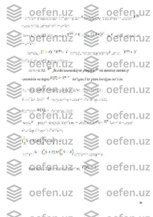 T to’plam chegaralangan bo’lganligidan   panjaraning faqat chekli nuqtalari   
nuqta rolida uchrashishi mumkin.
Demak, bulardan biri, masalan    nuqta     da    uchun uchrashuvi 
mumkin.
      Demak,   bo’ladi, har qanday kichik   uchun.       
bo’ladi, chunki T yopiq to’plam .
      Teorema 3.5      fazoda unimodulyar panjara    va qavariq markaziy 
simmetrik va hajmi     bo’lgan S to’plam berilgan bo’lsin.
Bu holda hech bo’lmaganda ikkita da’vo o’rinli bo’ladi:
S  noldan farqli       panjaraning nuqtasini o’z ichiga oladi;
S to’plam    ni o’z ichiga oladi.
Isbot.      -yetarli darajada kichik va musbat son bo’lsin.   fazoni Z nuqtasi 
shunday olingan bo’lsinkim,
  bo’lsin.   to’plamni qaraymiz.
   Ravshanki, G geometrik to’plami va  
30 