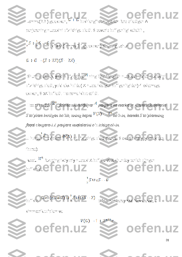 Lemma(3.3 ) ga asosan,    boshlang’ich nuqtadan farq qiladigan Λ 
panjaraning nuqtasini o’z ichiga oladi. S qavariq bo’lganligi sababli ,  
 bo’ladi.(lemma 2.1 ga asosan).Shuning uchun 
 .
  Shuning uchun, yoki S o’z ichiga   ning bosh’lang'ich nuqtadan   farqli nuqtasini 
o’z ichiga oladi, yoki aks holda ( Z nuqta istalgan bo’lganligidan) 4-eslatmaga 
asosan, S ⊃ Z bo’ladi. Teorema isbot etildi.
  Teorema 3.6      fazoda unimodulyar   panjara va markaziy simmetrik qavariq  
S to’plam berilgan bo’lib, uning hajmi   bo’lsin, hamda S to’plamning 
faqat chegarasi Λ panjara nuqtalarini o’z ichiga olsin.
U holda    to’plam    ni o’z ichiga oladi.(bunda S esa S ning yoyilmasidan 
iborat).
Isbot.     fazoning ixtiyoriy nuqtasi Z bo’lsin va Z shunday tanlab olingan 
bo’lsinki, 
bo’lsin.      to’plamni qaraymiz. Ravshanki, G 
simmetrik to’plam va  
.
31 