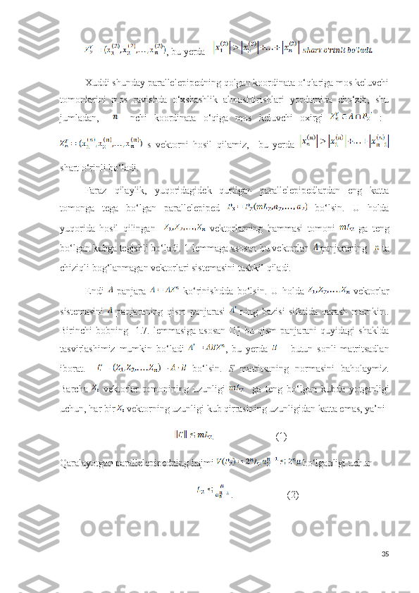 , bu yerda     
Xuddi shunday parallelepipedning qolgan koordinata o‘qlariga mos keluvchi
tomonlarini   mos   ravishda   o‘xshashlik   almashtirishlari   yordamida   cho‘zib,   shu
jumladan,       –nchi   koordinata   o‘qiga   mos   keluvchi   oxirgi     :  
  s   vektorni   hosil   qilamiz,     bu   yerda  
shart o‘rinli bo‘ladi.
Faraz   qilaylik,   yuqoridagidek   qurilgan   parallelepipedlardan   eng   katta
tomonga   tega   bo‘lgan   parallelepiped     bo‘lsin.   U   holda
yuqorida   hosil   qilingan       vektorlarning   hammasi   tomoni     ga   teng
bo‘lgan kubga tegishli bo‘ladi. 1-lemmaga asosan bu vektorlar    panjaraning     ta
chiziqli bog‘lanmagan vektorlari sistemasini tashkil qiladi.
Endi     panjara     ko‘rinishdda   bo‘lsin.   U   holda     vektorlar
sistemasini     panjaraning   qism   panjarasi     ning   bazisi   sifatida   qarash   mumkin..
Birinchi   bobning     1.7.-lemmasiga   asosan   [1]   bu   qism   panjarani   quyidagi   shaklda
tasvirlashimiz   mumkin   bo‘ladi   ,   bu   yerda     –   butun   sonli   matritsadlan
iborat.       bo‘lsin.   S   matritsaning   normasini   baholaymiz.
Barcha     vektorlar   tomonining   uzunligi       ga   teng   bo‘lgan   kubda   yotganligi
uchun, har bir   vektorning uzunligi kub qirrasining uzunligidan katta emas, ya’ni 
      .                         (1)
Qaralayotgan parallelepipedning hajmi   bo‘lganligi uchun 
                     .                      (2)
35 