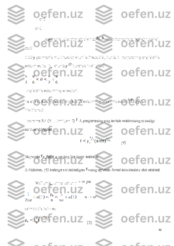                end
           end.         
                    Ravshanki, algoritm chiqishida  vektorlar panjara bazisini tashkil 
etadi.
Oddiy geometrik mulohazalar shuni ko’rsatadiki, bunda b
1  panjaraning eng kichik 
vektori va b
2  –b
1    shunday   burchak hosil qiladi.
Eng kichik vektorning xossalari.
Eslatma.   3  Panjaraning eng kichik vektorning izlash masalasi  -qiyin 
hisoblanadi.
Teorema   3.4 .(SH.Ermit,sm 2)    -L panjaraning eng kichik vektorining uzunligi 
bo’lsin. U holda
                                                                 (4)
Bu yerda   faqat n ga bog’liq biror kattalik.
5.Eslatma.  (4) bahoga erishiladigan  ning qiymati Ermit konstantasi deb ataladi.
           Ma’lumki, uning uchun n  
asimptotik baho va 
                                    (5)
42 