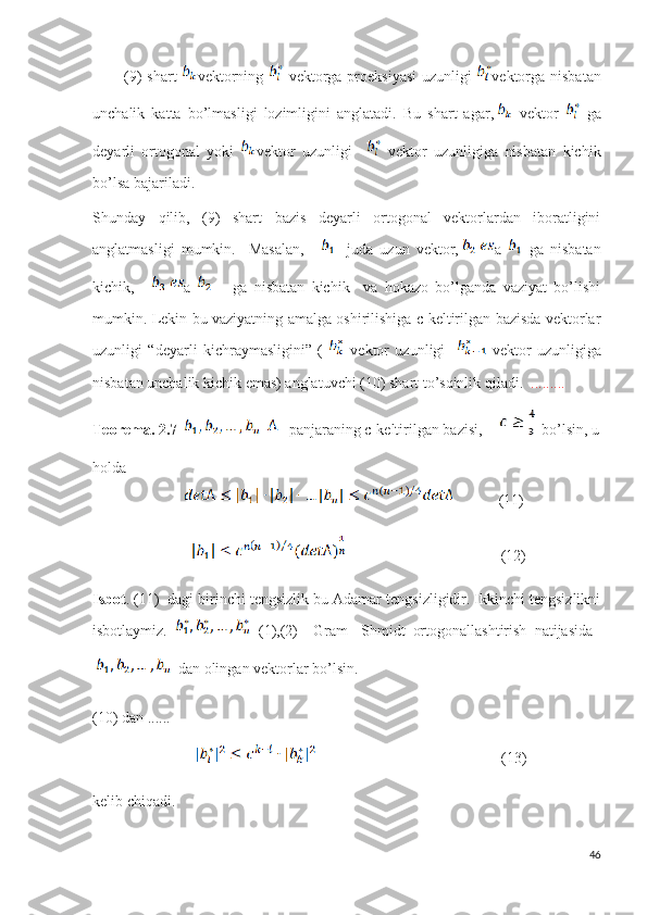             (9) shart   vektorning     vektorga proeksiyasi  uzunligi   vektorga nisbatan
unchalik   katta   bo’lmasligi   lozimligini   anglatadi.   Bu   shart   agar,   vektor     ga
deyarli   ortogonal   yoki   vektor   uzunligi       vektor   uzunligiga   nisbatan   kichik
bo’lsa bajariladi.
Shunday   qilib,   (9)   shart   bazis   deyarli   ortogonal   vektorlardan   iboratligini
anglatmasligi   mumkin.     Masalan,     -   juda   uzun   vektor, a     ga   nisbatan
kichik,     a         ga   nisbatan   kichik     va   hokazo   bo’lganda   vaziyat   bo’lishi
mumkin. Lekin bu vaziyatning amalga oshirilishiga c-keltirilgan bazisda vektorlar
uzunligi   “deyarli   kichraymasligini”   (     vektor   uzunligi       vektor   uzunligiga
nisbatan unchalik kichik emas) anglatuvchi (10) shart to’sqinlik qiladi.   .........
Teorema. 2.7       -panjaraning c-keltirilgan bazisi,  
   bo’lsin, u
holda 
                                     (11)
                                                                    (12)
Isbot . (11)  dagi birinchi tengsizlik bu Adamar tengsizligidir. Ikkinchi tengsizlikni
isbotlaymiz.     (1),(2)     Gram   -Shmidt   ortogonallashtirish   natijasida  
dan olingan vektorlar bo’lsin.
(10) dan ......
                                                                            (13)  
kelib chiqadi.
46 