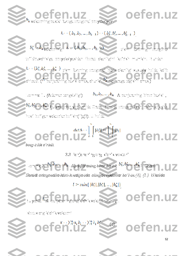 vektorning pastki fazoga ortogonal proyeksiyasi.
                                  .
  vektorning           qism   fazoning   ortogonal
to’ldiruvchisiga   proyeksiyasidan   iborat   ekanligini   ko’rish   mumkin.   Bundan    
  qism   fazoning   ortogonal   bazis   ekanligi   xususiy   holda   kelib
chiqadi. (  panjaraning bazisi emas, chunki    panjaraga tegishli emas.)
Lemma   1.   ( Adamar   tengsizligi)               panjaraning   biror   bazisi   ,  Ʌ
bu vektorlar  yordamida Gram-  Shmidt ortogonallashtirish natijasida
hosil bo’lgan vektorlar bo’lsin(1),(2). U holda
tengsizlik o’rinli.
3.3 Panjaraning eng kichik vektori
  Lemma 2.     - Ʌ  panjaraning biror bazisi,    -  Gram -
Shmidt ortogonallashtirish natijasida  olingan vektorlar bo’lsin.(1), (2.)  U holda 
                                             ,
Bu yerda     Ʌ  -panjaraning  eng kichik vektori  uzunligi.
Isbot.x eng kichik vektorni
                                         (3)
52 