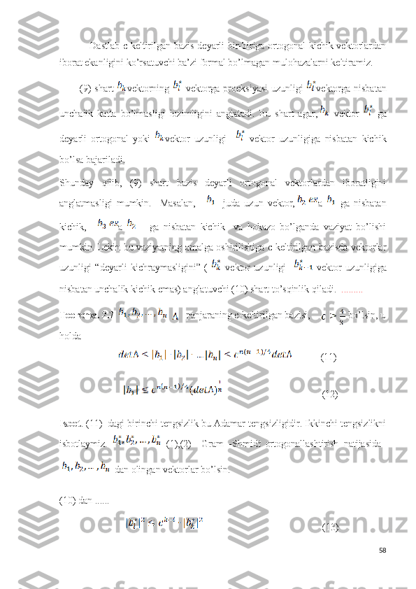                   Dastlab c-keltirilgan bazis deyarli bir-biriga ortogonal kichik vektorlardan
iborat ekanligini ko’rsatuvchi ba’zi formal bo’lmagan mulohazalarni keltiramiz.
            (9) shart   vektorning     vektorga proeksiyasi  uzunligi   vektorga nisbatan
unchalik   katta   bo’lmasligi   lozimligini   anglatadi.   Bu   shart   agar,   vektor     ga
deyarli   ortogonal   yoki   vektor   uzunligi       vektor   uzunligiga   nisbatan   kichik
bo’lsa bajariladi.
Shunday   qilib,   (9)   shart   bazis   deyarli   ortogonal   vektorlardan   iboratligini
anglatmasligi   mumkin.     Masalan,     -   juda   uzun   vektor, a     ga   nisbatan
kichik,     a         ga   nisbatan   kichik     va   hokazo   bo’lganda   vaziyat   bo’lishi
mumkin. Lekin bu vaziyatning amalga oshirilishiga c-keltirilgan bazisda vektorlar
uzunligi   “deyarli   kichraymasligini”   (     vektor   uzunligi       vektor   uzunligiga
nisbatan unchalik kichik emas) anglatuvchi (10) shart to’sqinlik qiladi.   .........
Teorema. 2.7       -panjaraning c-keltirilgan bazisi,  
   bo’lsin, u
holda 
                                     (11)
                                                                    (12)
Isbot . (11)  dagi birinchi tengsizlik bu Adamar tengsizligidir. Ikkinchi tengsizlikni
isbotlaymiz.     (1),(2)     Gram   -Shmidt   ortogonallashtirish   natijasida  
dan olingan vektorlar bo’lsin.
(10) dan ......
                                                                            (13)  
58 