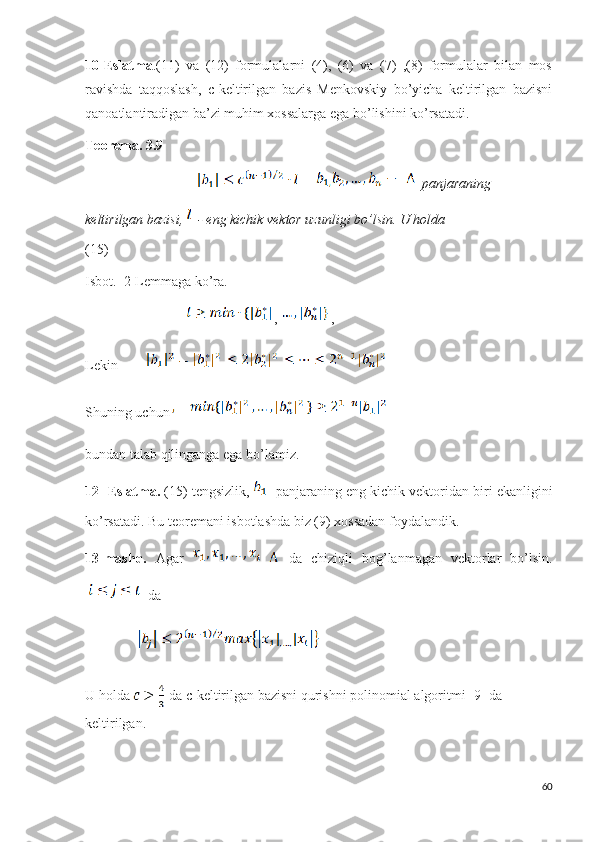 10-Eslatma .(11)   va   (12)   formulalarni   (4),   (6)   va   (7)   ,(8)   formulalar   bilan   mos
ravishda   taqqoslash,   c-keltirilgan   bazis   Menkovskiy   bo’yicha   keltirilgan   bazisni
qanoatlantiradigan ba’zi muhim xossalarga ega bo’lishini ko’rsatadi.
Teorema.   3.9  
                                            panjaraning  
keltirilgan bazisi,    - eng kichik vektor uzunligi bo’lsin. U holda                               
(15)
Isbot.  2-Lemmaga ko’ra.
                              ,  ,
Lekin   
Shuning uchun
bundan talab qilinganga ega bo’lamiz.
12- Eslatma.  (15) tengsizlik,  - panjaraning eng kichik vektoridan biri ekanligini
ko’rsatadi. Bu teoremani isbotlashda biz (9) xossadan foydalandik.
13-mashq.   Agar       da   chiziqli   bog’lanmagan   vektorlar   bo’lsin.
  da
               
U holda 
   da c-keltirilgan bazisni qurishni polinomial algoritmi [9] da 
keltirilgan.
60 