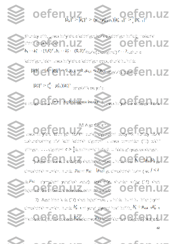                                         
Shunday qilib,  Lovas bo’yicha c-keltirilgan bazis c-keltirilgan  bo’ladi. Teskarisi 
o’rinli emas.Masalan:
bazis (u ortogonal)  uchun c-
keltirilgan, lekin Lovas bo’yicha c-keltirilgan emas, chunki bu holda 
     tengsizlik bajariladi. 
  tengsizlik esa yo’q.
c-ortogonal bazis  Lovas bo’yicha c-keltirilgan bazis
3.6 Algoritmlar
Lovas   bo’yicha   keltirilgan   bazisni   qurish   algoritmini   qaraymiz.   Bunday   bazis
tushunchasining   o’zi   kabi   keltirish   algoritmi   L.Lovas   tomonidan   (10)   taklif
qilingan. LLL-algoritmi   da polinomial bo’ladi.   U ikkita g’oyaga asoslangan. 
        1)  Agar biror k va l larda (16) shart bajarilmasa, u holda b
k  ni   ga
almashtirish mumkin. Bunda      ni     ga almashtirish lozim  ( va  
da     qiymatlarni   yangilash   zarur).   Ravshanki,   shundan   so’ng   (16)   shart
bajariladi. Bu protsedura Seze-Reducsion deb ataladi.                      
              2)     Agar   biror   k   da   (17)   shart   bajarilmasa   ,   u   holda     b
k   ni   b
k-1   bilan   joyini
almashtirish mumkin. Bunda     ni yangi qiymati hosil bo’lib,  
hisoblanadi. (Bundan tashqari   vektor va   kattaliklar ham o’zgaradi) Natijada 
62 