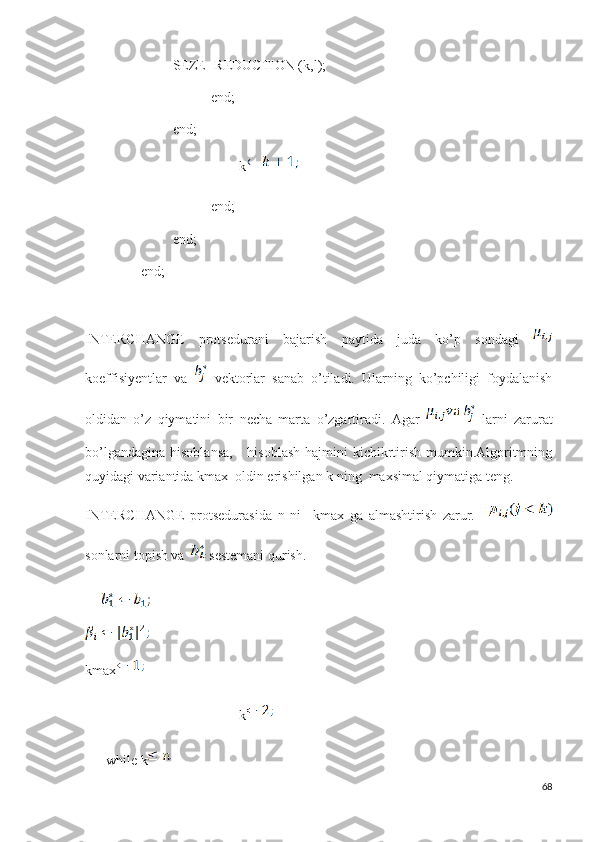                           SEZE- REDUCTION (k,l);
                                     end;
                          end;
                                             k
                                     end;
                          end;
                 end;
    
INTERCHANGE   protsedurani   bajarish   paytida   juda   ko’p   sondagi  
koeffisiyentlar   va     vektorlar   sanab   o’tiladi.   Ularning   ko’pchiligi   foydalanish
oldidan   o’z   qiymatini   bir   necha   marta   o’zgartiradi.   Agar   larni   zarurat
bo’lgandagina  hisoblansa,      hisoblash  hajmini  kichikrtirish mumkin.Algoritmning
quyidagi variantida kmax  oldin erishilgan k ning  maxsimal qiymatiga teng.
INTERCHANGE   protsedurasida   n   ni     kmax   ga   almashtirish   zarur.  
sonlarni topish va  sestemani qurish.
kmax
                                             k
       while k
68 