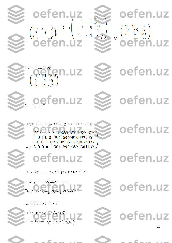 B=        ,     M= 
o’tish matritsasi:
H=
AH=B,   detH=1
panjaraning LLL keltirilgan bazisini topamiz.
  AT=   
13  ARAGELIdan foydalanish 3.13
Listing LLLReducsion.cpp
include  arageli/arageli.hpp
using namespace std;
using namespace Arageli;
int main(int argc, char *argv[])
76 