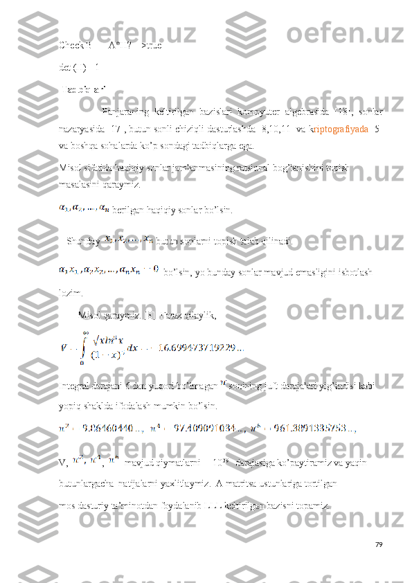 Check B == A*H?  _>true
det (H) =1 
  Tadbiqlari
                Panjaraning   keltirilgan   bazislari   kompyuter   algebrasida   [18],   sonlar
nazaryasida [17], butun sonli chiziqli dasturlashda [8,10,11] va k riptografiyada  [5]
va boshqa sohalarda ko’p sondagi tadbiqlarga ega. 
Misol sifatida haqiqiy sonlar jamlanmasining ratsional bog’lanishini topish 
masalasini qaraymiz. 
 berilgan haqiqiy sonlar bo’lsin.
    Shunday    butun sonlarni topish talab qilinadi.
 bo’lsin, yo bunday sonlar mavjud emasligini isbotlash 
lozim.
         Misol qaraymiz. [8]  Faraz qilaylik,
Integral darajani 6 dan yuqori bo’lmagan   sonining juft darajalari yig’indisi kabi 
yopiq shaklda ifodalash mumkin bo’lsin.
      
V,     ,     mavjud qiymatlarni     10 29
   darajasiga ko’paytiramiz va yaqin 
butunlargacha  natijalarni yaxlitlaymiz.  A matritsa ustunlariga tortilgan
mos dasturiy ta’minotdan foydalanib LLL keltirilgan bazisni topamiz. 
79 