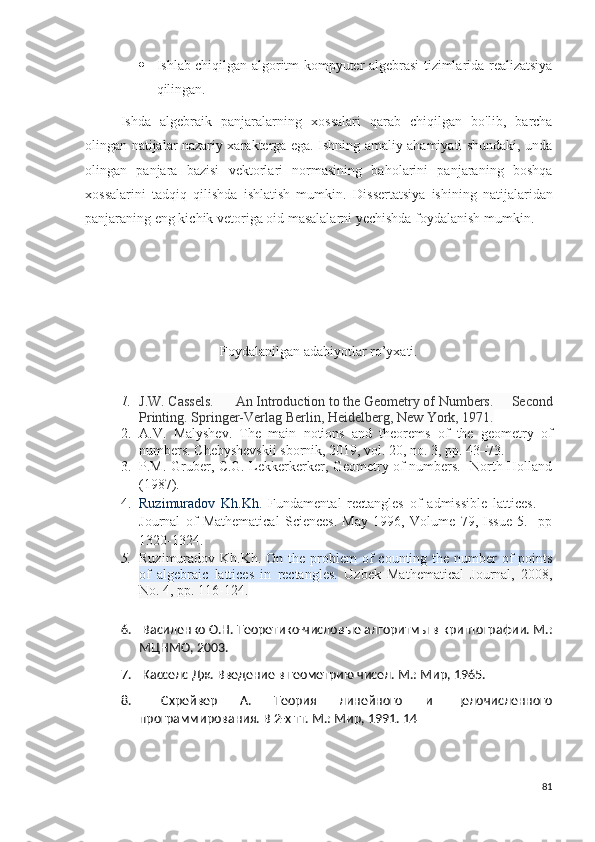  Ishlab chiqilgan algoritm kompyuter algebrasi tizimlarida realizatsiya
qilingan.
Ishda   algebraik   panjaralarning   xossalari   qarab   chiqilgan   bo'lib,   barcha
olingan natijalar nazariy xarakterga ega. Ishning amaliy ahamiyati shundaki, unda
olingan   panjar a   bazisi   vektorlari   normasining   baholarini   panjaraning   boshqa
xossalarini   tadqiq   qilishda   ishlatish   mumkin.   Di s sertatsiya   ishining   natijalaridan
panjaraning eng kichik vetoriga oid masalalarni yechishda foydalanish mumkin.  
Foydalanilgan adabiyotlar ro’yxati.
1. J . W .   Cassels.     An   Introduction   to   the   Geometry   of   Numbers .   Second
Printing. Springer-Verlag Berlin, Heidelberg, New York, 1971.
2. A.V.   Malyshev.   The   main   notions   and   theorems   of   the   geometry   of
numbers. Chebyshevskii sbornik, 2019, vol. 20, no. 3, pp. 43–73. 
3. P.M. Gruber, C.G. Lekkerkerker, Geometry of numbers.   North-Holland
(1987).    
4. Ruzimuradov   Kh.Kh.   Fundamental   rectangles   of   admissible   lattices.     -
Journal   of   Mathematical   Sciences.   May   1996,   Volume   79,   Issue   5.     pp
1320-1324. 
5. Ruzimuradov Kh.Kh.   On the problem  of  counting the number  of  points
of   algebraic   lattices   in   rectangles.   Uzbek   Mathematical   Journal,   2008,
No. 4, pp. 116-124.
6.   Василенко О.Н. Теоретико-числовые алгоритмы в криптографии. М.:
МЦНМО, 2003. 
7.   Касселс Дж. Введение в геометрию чисел. М.: Мир, 1965. 
8.   Схрейвер   А.   Теория   линейного   и   целочисленного
программирования. В 2-х тт. М.: Мир, 1991. 14 
81 