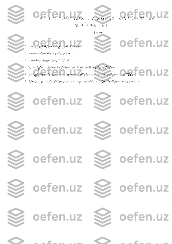 SPORT OTLARI  KASALLIKLARINING TASNIFLANISHI VA
XUSUSIYATLARI
Reja:
1.  Ot  kasalliklarining tasniflanishi
2.  Sport otlarining shikastlari
3.  Trening davri kasalliklari
4.  Noto’g’ri oziqlantirishdan kelib chiqadigan kasalliklar
5.  Zoogigiyenik talablarni bajarmaslikdan kelib chiqadigan kasalliklar
6.  Mashq vaqtida shikastlanishlarga karshi  qo’llaniladigan  moslamalar 
