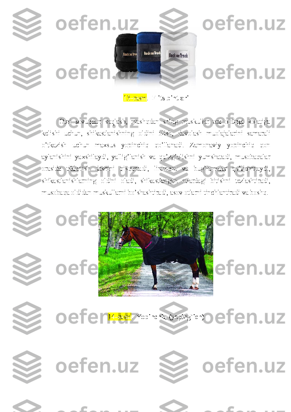 1 3 – rasm .   F li t s bint lari
Otni   sovuqdan   saqlash,   mashqdan   so’ng   muskullar   tez   oldingi   xolatiga
kelishi   uchun,   shikastlanishning   oldini   olish,   davolash   muolajalarini   samarali
o’tkazish   uchun   maxsus   yopinchiq   qo’llanadi.   Zamonaviy   yopinchiq   qon
aylanishini   yaxshilaydi,   yallig’lanish   va   qo’zg’alishni   yumshatadi,   musobaqalar
orasida   tiklanish   davrini   qisqartadi,   liniment   va   bug’lamalar   qo’llanmaydi,
shikastlanishlarning   oldini   oladi,   shikastlangan   otlardagi   bitishni   tezlashtiradi,
musobaqa oldidan muskullarni bo’shashtiradi, asov otlarni tinchlantiradi va boshq.
14–rasm .   Yopinchiq (yoping`ich) 