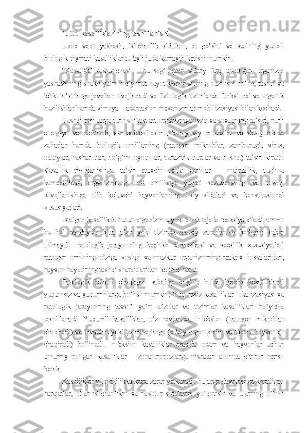 1.  Ot  kasalliklarining tasniflanishi 
Uzoq   vaqt   yashash,   ishchanlik   sifatlari,   ot   go’shti   va   sutining   yuqori
biologik qiymati kasalliklar tufayli juda kamayib ketishi mumkin.
“Kasallik”   tushunchasi   –   bu   sog’liqdan   sifatiy   farq   qiladigan   organizm
yashashining shakli ya’ni me’yorda hayot kechirishining buzilishi bo’lib, tashqi va
ichki ta’sirlarga javoban rivojlanadi va fiziologik tizimlarda funksional va organik
buzilishlar hamda ximoya – adaptasion mexanizmlar mobilizasiyasi bilan kechadi.
Tashqi omillarga turli shikastlar, organizmga issiq va sovuqning ta’siri, nurli
energiya   va   elektrtok,   atmosfera   bosimi,   kimiyoviy   moddalar   va   shu   jumlada
zaharlar   hamda   biologik   omillarning   (patogen   mikroblar,   zamburug’,   virus,
oddiylar, hasharotlar, bo’g’im oyoqlilar, parazitik qurtlar va boshq.) ta’siri kiradi.
Kasallik   rivojlanishiga   ta’sir   etuvchi   ichki   omillar   –   majruhlik,   tug’ma
kamchiliklar,   organizmning   turli   omillarga   yuqori   sezuvchanligi   va   boshq.
Rivojlanishiga   olib   keluvchi   hayvonlarning   irsiy   sifatlari   va   konstitusional
xususiyatlari.
Istalgan kasallikda butun organizm u yoki bu darajada reaksiya qiladi, ammo
bu   hol   qandaydir   bitta   a’zo   yoki   tizimda   asosiy   zararlanish   borligini   inkor
qilmaydi.   Patologik   jarayonning   kechish   dinamikasi   va   spesifik   xususiyatlari
patogen   omilning   o’ziga   xosligi   va   mazkur   organizmning   reaktiv   hossalaridan,
hayvon hayotining tashqi sharoitlaridan kelib chiqadi.
Patologik   holatni   chaqirgan   sababga   bog’liq   holda   barcha   kasalliklarni
yuqumsiz va yuqumlilarga bo’lish mumkin. Yuqumsiz kasalliklar lokalizasiyasi va
patologik   jarayonning   tavsifi   ya’ni   a’zolar   va   tizimlar   kasalliklari   bo’yicha
tasniflanadi.   Yuqumli   kasalliklar,   o’z   navbatida,   infeksion   (patogen   mikroblar
chaqiradi) va invazion yoki parazitarlarga (oddiy organizmlar va tuban   hayvonlar
chaqiradi)   bo’linadi.   Infeksion   kasalliklar   orasida   odam   va   hayvonlar   uchun
umumiy   bo’lgan   kasalliklar   –   zooantropozlarga   nisbatan   alohida   e’tibor   berish
kerak.
Kasalliklar yilqichilikka katta zarar yetkazadi: bularga davolashga ketadigan
harajatlar,   otlar   ishchanlikni   va   nasldor   sifatlarini   yo’qotishi   va   ularning   o’limi 