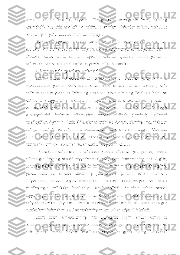 kiradi.   Har   bir   kasallik,   hayvon   o’limiga   olib   kelmaganda   ham,   ularning
keyinchalik   hayotida   sezilarli   iz   qoldiradi:   yrimlari   o’sishdan   qoladi,   boshqalar
ishchanligini yo’qotadi, uchinchilari oriqlaydi.
Sog’lom   hayvonni   o’stirish   uchun   uni   to’g’ri   parvarishlash   lozim,   uni
saqlash, oziqlantirish, sug’orish bo’yicha asosiy veterinariya–sanitariya tadbirlarini
o’tkazish   kerak   hamda   sog’lom   hayvonni   kasaldan   ajratish,   birinchi   yordamni
ko’rsatish, dori vositalarini berish priyomlarini bilish kerak. 
2.  Sport otlarining shikastlanishlari
Sport   otlarda   shikastlanishlar   asosan   mashq   qildirish   jarayonini   va
musobaqalarni   yomon   tashkillashtirishdan   kelib   chiqadi.   Undan   tashqari,   ko’p
hollarda sportda yuqori  natijalarning orqasidan  quvib otlarning fiziologik holati va
ko’nikmalik   tayyorgarligi   xisobga   olinmaydi.   Trener   va   chavandoz   otning   kuchini
va   chidamliligini   oshirish   o’rniga   organizmning   anatomik   va   fiziologik
xususiyatlarini   inobatga   olinmasdan   mashq   qildirish   (trening)   usullarini
belgilaydilar.  Ayrim hollarda shikastlar sportchi va xizmatkorlarning otga nisbatan
bo’lgan   noto’g’ri   va   qo’pol   munosabatlaridan   kelib   chiqishi   mumkin.   Mashqda
birin   –   ketinlik,   ehtiyotkorlik   va   individual   yondoshish   prinsiplariga   ahamiyat
bermaslik otning xolsizlanishi va shikastlanishiga olib keladi.
  Shikastlar   ko’pincha   ot   to’siqdan   sakrab   o’tishda,   yiqilganida,   mashq
qilinadigan   joyning   yaxshi   tayyorlanmasligida,   sport   inventarining   nosozligida,
taqaning   tishlari   bo’lmaganida   paydo   bo’ladi.   Otlarni   noto’g’ri   egarlash   yag’rin,
yelka,   orqa   va   ko’krak   devorining   jarohatlanishiga   olib   kelishi   mumkin.
Hayvonning   haddan   ziyod   charchashi     harakat   koordinasiyasi   va   ishlab
chiqilayotgan   reflekslar   buzilishiga   sabab   bo’ladi.   Shuning   uchun   yaxshi
tayyorlangan   ot   ham   charchagan   holida   shikastga   olib   boruvchi   hatolarga   yo’l
qo’yishi   mumkin.   Tayanch   –   harakat   apparati   tomonidan   bir   xil   takrorlanadigan
harakatlarni bajarish muskul va paylarning mikrouzilishlariga olib keladi. 
Sport   otlari   shikastlarining   profilaktikasida   og’ir   ishdan   so’ng   ot
ishchanligini   yuqori   darajada   va   tez   tiklashga   qaratilgan   sharoitlarni   yaratish   va
otda   jarohat   hamda   boshqa   kasalliklar   paydo   bo’lganda   uning   funksional 