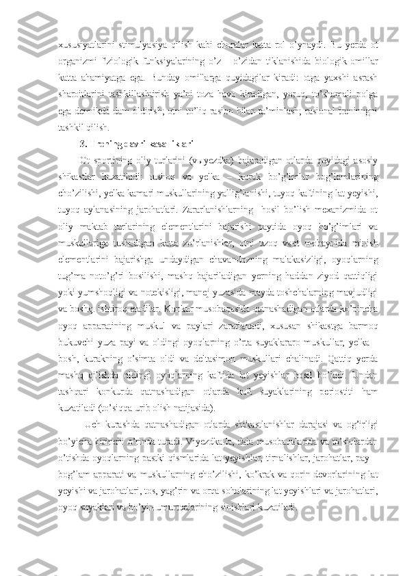 xususiyatlarini   stimulyasiya   qilish   kabi   choralar   katta   rol   o’ynaydi.   Bu   yerda   ot
organizmi   fiziologik   funksiyalarining   o’z   –   o’zidan   tiklanishida   biologik   omillar
katta   ahamiyatga   ega.   Bunday   omillarga   quyidagilar   kiradi:   otga   yaxshi   asrash
sharoitlarini   tashkillashtirish   ya’ni   toza   havo   kiradigan,   yoruq,   to’shamali   polga
ega dennikda dam oldirish; otni to’liq rasion bilan ta’minlash;  rasional  treninngni
tashkil qilish.
3.  Trening davri kasalliklari
Ot   sportining   oliy   turlarini   (vыyezdka)   bajaradigan   otlarda   quyidagi   asosiy
shikastlar   kuzatiladi:   tushoq   va   yelka   –   kurak   bo’g’imlar   bog’lamlarining
cho’zilishi, yelka kamari muskullarining yallig’lanishi, tuyoq kaftining lat yeyishi,
tuyoq   aylanasining   jarohatlari.   Zararlanishlarning     hosil   bo’lish   mexanizmida   ot
oliy   maktab   turlarining   elementlarini   bajarishi   paytida   oyoq   bo’g’imlari   va
muskullariga   tushadigan   katta   zo’rlanishlar,   otni   uzoq   vaqt   mobaynida   minish
elementlarini   bajarishga   undaydigan   chavandozning   malakasizligi,   oyoqlarning
tug’ma   noto’g’ri   bosilishi,   mashq   bajariladigan   yerning   haddan   ziyod   qattiqligi
yoki yumshoqligi va notekisligi, manej yuzasida mayda toshchalarning mavjudligi
va boshq. ishtiroq etadilar. Konkur musobaqasida qatnashadigan otlarda ko’pincha
oyoq   apparatining   muskul   va   paylari   zararlanadi,   xususan   shikastga   barmoq
bukuvchi   yuza   payi   va   oldingi   oyoqlarning   o’rta   suyaklararo   muskullar,   yelka   –
bosh,   kurakning   o’simta   oldi   va   deltasimon   muskullari   chalinadi.   Qattiq   yerda
mashq   qilishda   oldingi   oyoqlarning   kaftida   lat   yeyishlar   hosil   bo’ladi.   Undan
tashqari   konkurda   qatnashadigan   otlarda   kaft   suyaklarining   periostiti   ham
kuzatiladi (to’siqqa urib olish natijasida).
  Uch   kurashda   qatnashadigan   otlarda   shikastlanishlar   darajasi   va   og’irligi
bo’yicha birinchi o’rinda turadi. Viyezdkada, dala musobaqalarida va to’siqlardan
o’tishda   oyoqlarning  pastki   qismlarida  lat  yeyishlar,  tirnalishlar,  jarohatlar,  pay  –
bog’lam  apparati va muskullarning cho’zilishi, ko’krak va qorin devorlarining lat
yeyishi va jarohatlari, tos, yag’rin va orqa sohalarining lat yeyishlari va jarohatlari,
oyoq suyaklari va bo’yin umurtqalarining sinishlari kuzatiladi. 