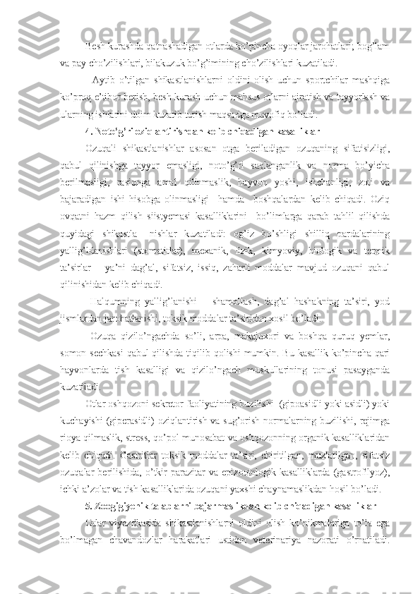  Besh kurashda qatnashadigan otlarda ko’pincha oyoqlar jarohatlari; bog’lam
va pay cho’zilishlari, bilakuzuk bo’g’imining cho’zilishlari kuzatiladi.  
        Aytib   o’tilgan   shikastlanishlarni   oldini   olish   uchun   sportchilar   mashqiga
ko’proq e’tibor berish, besh kurash uchun mahsus otlarni ajratish va tayyorlash va
ularning ishlarini doim kuzatib turish maqsadga muvofiq bo’ladi.
4.   Noto’g’ri oziqlantirishdan kelib chiqadigan kasalliklar
Ozuqali   shikastlanishlar   asosan   otga   beriladigan   ozuqaning   sifatisizligi,
qabul   qilinishga   tayyor   emasligi,   noto’g’ri   saqlanganlik   va   norma   bo’yicha
berilmasligi,   rasionga   amal   qilinmaslik,   hayvon   yoshi,   ishchanligi,   zoti   va
bajaradigan   ishi   hisobga   olinmasligi     hamda     boshqalardan   kelib   chiqadi.   Oziq
ovqatni   hazm   qilish   siistyemasi   kasalliklarini     bo’limlarga   qarab   tahlil   qilishda
quyidagi   shikastla–   nishlar   kuzatiladi:   og’iz   bo’shligi   shilliq   pardalarining
yallig’ldanishlari   (stomatitlar),   mexanik,   fizik,   kimyoviy,   biologik   va   termik
ta’sirlar   –   ya’ni   dag’al,   sifatsiz,   issiq,   zaharli   moddalar   mavjud   ozuqani   qabul
qilinishidan kelib chiqadi.
  Halqumning   yallig’lanishi   –   shamollash,   dag’al   hashakning   ta’siri,   yod
jismlardan jarohatlanishi, toksik moddalar ta’siridan xosil bo’ladi.
  Ozuqa   qizilo’ngachda   so’li,   arpa,   makajuxori   va   boshqa   quruq   yemlar,
somon sechkasi  qabul qilishda  tiqilib qolishi mumkin. Bu kasallik ko’pincha qari
hayvonlarda   tish   kasalligi   va   qizilo’ngach   muskullarining   tonusi   pasayganda
kuzatiladi.
Otlar oshqozoni sekretor faoliyatining buzilishi  (gipoasidli yoki asidli) yoki
kuchayishi (giperasidli) oziqlantirish va sug’orish normalarning buzilishi, rejimga
rioya qilmaslik, stress, qo’pol munosabat va oshqozonning organik kasalliklaridan
kelib   chiqadi.   Gastritlar   toksik   moddalar   ta’siri,   chiritilgan,   muzlatilgan,   sifatsiz
ozuqalar   berilishida,   o’tkir   parazitar   va  epizootologik   kasalliklarda   (gastrofilyoz),
ichki a’zolar va tish kasalliklarida ozuqani yaxshi chaynamaslikdan hosil bo’ladi.
5.  Zoogigiyenik talablarni bajarmaslikdan kelib chiqadigan kasalliklar
Otlar   viyezdkasida   shikastlanishlarni   oldini   olish   ko’nikmalariga   to’la   ega
bo’lmagan   chavandozlar   harakatlari   ustidan   veterinariya   nazorati   o’rnatiladi. 