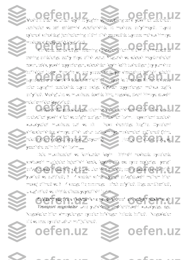 Mashq oldidan va undan keyin ot yag’rin va orqasining terisi yaxshilab uqalanadi.
Jarohatlar   va   teri   epidermisi   zararlanishida   ot   mashqqa   qo’yilmaydi.   Tuyoq
aylanasi sohasidagi jarohatlarning oldini olish maqsadida tuyoqqa mahsus himoya
moslamasi (napyatnik) kiygiziladi.
Konkurda qatnashadigan otlarning shikastlanishlarini oldini olish maqsadida
trening   qoidalariga   qat’iy   rioya   qilish   zarur.   Yugurish   va   sakrash   maydonchalari
ravon, tekis, yaxshi tayyorlangan, sakrashdan keyin kelib tushadigan joy yumshoq
bo’lishlari   lozim.   Yomg’ir   va   qor   yoqqanlarida   yer   sirpanchoq   bo’lishi   sababli
tuyoqlarga   mahsus   tishli   taqalar   biriktiriladi.   Tuyoq   kafti   pastga   bo’rtib   chiqqan
otlar   tuyog’ini   taqalashda   tuyoq   ostiga   kigizdan   tayyorlangan   mahsus   taglik
qo’yiladi.   Mashg’ulot   va   musobaqa   davrida   bint,   nogavka,   tizani   himoya   etuvchi
nakolenniklar kiygiziladi.
Uchkurashda   qatnashadigan   otlarning   shikastlanishlarini   oldini   olish   uchun
ot abzallari yaxshi sifatli va to’g’ri taqilgan bo’lishlari lozim. Hayvonlarni taqalash
xususiyatlari   musobaqa   turi   va   ob   –   havo   sharoitiga   bog’liq.   Oyoqlarni
shikastlanishdan   ximoya   qilish   uchun   turli   ximoya   moslamalari   qo’llanadi   (bint,
nakolennik,   nogavka,   bersovka,   napyatnik).                   Potnik           quruq,   toza,   va
yetarlicha qalin bo’lishi lozim.     
Dala   musobaqalari   va   konkurdan   keyin     birinchi   navbatda   oyoqlarda
sovituvchi   muolajalar   bajarilishi   kerak,   keyinchalik   esa   oyoq   paylariga     yengil
qo’zg’atuvchi malhamlar suriladi va ular issiq o’raladi; otning tanasi iliq suv bilan
yuviladi   va   quritiladi;   3   –   4   soatdan   so’ng   u   yengil   qo’zg’atuvchi   malham   bilan
massaj qilinadi va 3 – 4 soatga iliq  poponaga     o’rab qo’yiladi. Otga qand beriladi,
u sug’oriladi va ohirida albatta yayratilishi lozim .
6.  Mashq vaqtida shikastlanishlarga karshi  qo’llaniladigan  moslamalar
Transport   nogavkalar   uzoq   yurishlarda   tinchlantiruvchi   xususiyatga   ega.
Nogavkalar   bilan   ximoyalangan   oyoqlar   bo’shagan   holatda   bo’ladi.     Nogavkalar
old va orqa oyoqlar uchun mo’ljallanadi. 