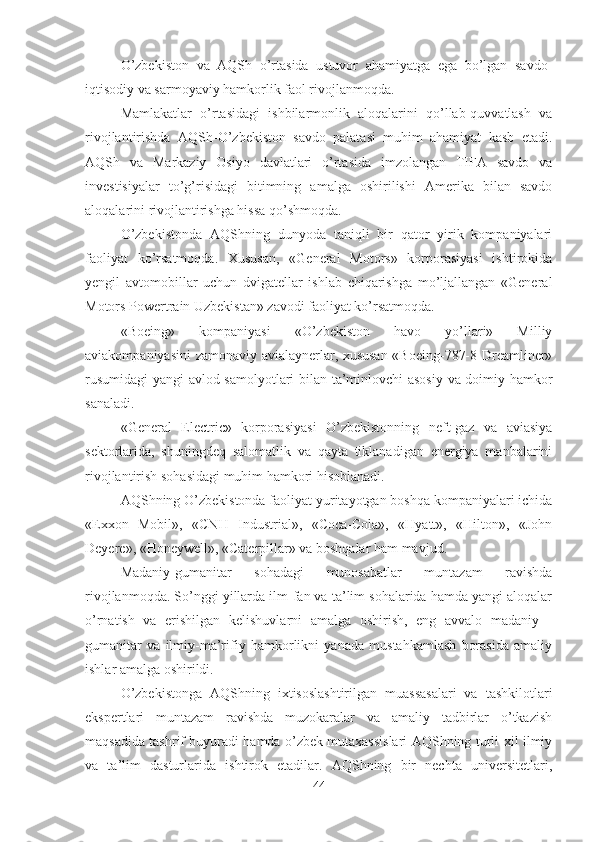 O’zbekiston   va   AQSh   o’rtasida   ustuvor   ahamiyatga   ega   bo’lgan   savdo-
iqtisodiy va sarmoyaviy hamkorlik faol rivojlanmoqda.
Mamlakatlar   o’rtasidagi   ishbilarmonlik   aloqalarini   qo’llab-quvvatlash   va
rivojlantirishda   AQSh-O’zbekiston   savdo   palatasi   muhim   ahamiyat   kasb   etadi.
AQSh   va   Markaziy   Osiyo   davlatlari   o’rtasida   imzolangan   TIFA   savdo   va
investisiyalar   to’g’risidagi   bitimning   amalga   oshirilishi   Amerika   bilan   savdo
aloqalarini rivojlantirishga hissa qo’shmoqda.
O’zbekistonda   AQShning   dunyoda   taniqli   bir   qator   yirik   kompaniyalari
faoliyat   ko’rsatmoqda.   Xususan,   «General   Motors»   korporasiyasi   ishtirokida
yengil   avtomobillar   uchun   dvigatellar   ishlab   chiqarishga   mo’ljallangan   «General
Motors Powertrain Uzbekistan» zavodi faoliyat ko’rsatmoqda.
«Boeing»   kompaniyasi   «O’zbekiston   havo   yo’llari»   Milliy
aviakompaniyasini zamonaviy avialaynerlar, xususan «Boeing-787-8 Dreamliner»
rusumidagi  yangi avlod samolyotlari bilan ta’minlovchi asosiy  va doimiy hamkor
sanaladi.
«General   Electric»   korporasiyasi   O’zbekistonning   neft-gaz   va   aviasiya
sektorlarida,   shuningdeq   salomatlik   va   qayta   tiklanadigan   energiya   manbalarini
rivojlantirish sohasidagi muhim hamkori hisoblanadi.
AQShning O’zbekistonda faoliyat yuritayotgan boshqa kompaniyalari ichida
«Exxon   Mobil»,   «CNH   Industrial»,   «Coca-Cola»,   «Hyatt»,   «Hilton»,   «John
Deyere», «Honeywell», «Caterpillar» va boshqalar ham mavjud.
Madaniy-gumanitar   sohadagi   munosabatlar   muntazam   ravishda
rivojlanmoqda. So’nggi yillarda ilm-fan va ta’lim sohalarida hamda yangi aloqalar
o’rnatish   va   erishilgan   kelishuvlarni   amalga   oshirish,   eng   avvalo   madaniy   -
gumanitar   va   ilmiy-ma’rifiy   hamkorlikni   yanada   mustahkamlash   borasida   amaliy
ishlar amalga oshirildi.
O’zbekistonga   AQShning   ixtisoslashtirilgan   muassasalari   va   tashkilotlari
ekspertlari   muntazam   ravishda   muzokaralar   va   amaliy   tadbirlar   o’tkazish
maqsadida tashrif buyuradi hamda o’zbek mutaxassislari AQShning turli-xil ilmiy
va   ta’lim   dasturlarida   ishtirok   etadilar.   AQShning   bir   nechta   universitetlari,
44 