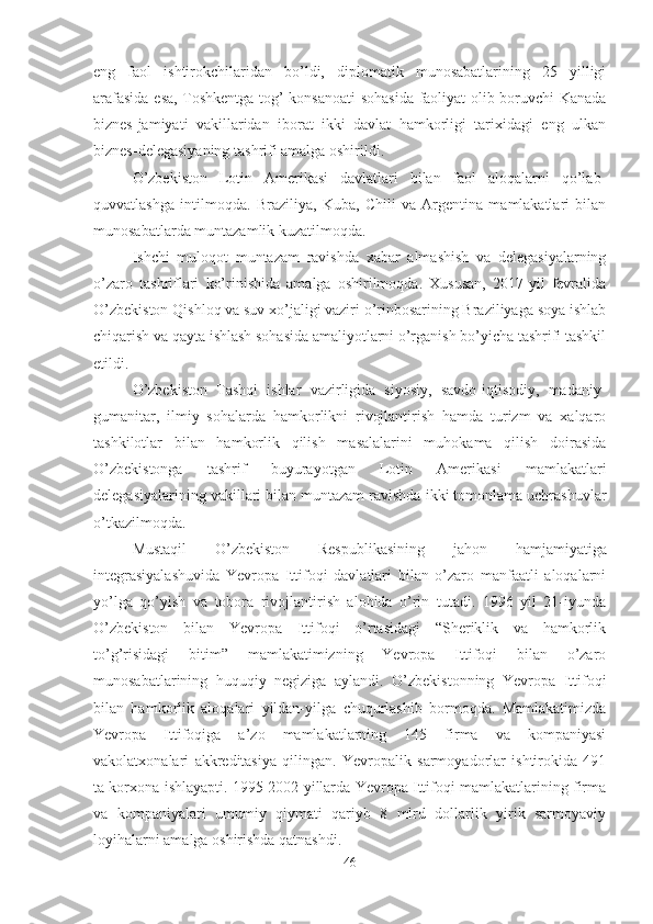 eng   faol   ishtirokchilaridan   bo’ldi,   diplomatik   munosabatlarining   25   yilligi
arafasida esa, Toshkentga tog’-konsanoati sohasida faoliyat olib boruvchi Kanada
biznes-jamiyati   vakillaridan   iborat   ikki   davlat   hamkorligi   tarixidagi   eng   ulkan
biznes-delegasiyaning tashrifi amalga oshirildi.
O’zbekiston   Lotin   Amerikasi   davlatlari   bilan   faol   aloqalarni   qo’lab-
quvvatlashga   intilmoqda.   Braziliya,   Kuba,   Chili   va   Argentina   mamlakatlari   bilan
munosabatlarda muntazamlik kuzatilmoqda.
Ishchi   muloqot   muntazam   ravishda   xabar   almashish   va   delegasiyalarning
o’zaro   tashriflari   ko’rinishida   amalga   oshirilmoqda.   Xususan,   2017-yil   fevralida
O’zbekiston Qishloq va suv xo’jaligi vaziri o’rinbosarining Braziliyaga soya ishlab
chiqarish va qayta ishlash sohasida amaliyotlarni o’rganish bo’yicha tashrifi tashkil
etildi.
O’zbekiston   Tashqi   ishlar   vazirligida   siyosiy,   savdo-iqtisodiy,   madaniy-
gumanitar,   ilmiy   sohalarda   hamkorlikni   rivojlantirish   hamda   turizm   va   xalqaro
tashkilotlar   bilan   hamkorlik   qilish   masalalarini   muhokama   qilish   doirasida
O’zbekistonga   tashrif   buyurayotgan   Lotin   Amerikasi   mamlakatlari
delegasiyalarining vakillari bilan muntazam ravishda ikki tomonlama uchrashuvlar
o’tkazilmoqda.
Mustaqil   O’zbekiston   Respublikasining   jahon   hamjamiyatiga
integrasiyalashuvida   Yevropa   Ittifoqi   davlatlari   bilan   o’zaro   manfaatli   aloqalarni
yo’lga   qo’yish   va   tobora   rivojlantirish   alohida   o’rin   tutadi.   1996   yil   21-iyunda
O’zbekiston   bilan   Yevropa   Ittifoqi   o’rtasidagi   “Sheriklik   va   hamkorlik
to’g’risidagi   bitim”   mamlakatimizning   Yevropa   Ittifoqi   bilan   o’zaro
munosabatlarining   huquqiy   negiziga   aylandi.   O’zbekistonning   Yevropa   Ittifoqi
bilan   hamkorlik   aloqalari   yildan-yilga   chuqurlashib   bormoqda.   Mamlakatimizda
Yevropa   Ittifoqiga   a’zo   mamlakatlarning   145   firma   va   kompaniyasi
vakolatxonalari   akkreditasiya   qilingan.   Yevropalik   sarmoyadorlar   ishtirokida   491
ta korxona ishlayapti. 1995-2002 yillarda Yevropa Ittifoqi mamlakatlarining firma
va   kompaniyalari   umumiy   qiymati   qariyb   8   mlrd   dollarlik   yirik   sarmoyaviy
loyihalarni amalga oshirishda qatnashdi.
46 