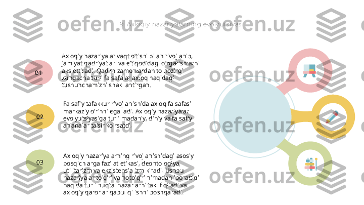 9.  Ax loqiy  nazariy alarning ev oly uts iy as i
Axloqiy nazariyalar vaqt o‘tishi bilan rivojlanib, 
jamiyat qadriyatlari va e’tiqodidagi o‘zgarishlarni 
aks ettiradi. Qadim zamonlardan to hozirgi 
kungacha turli falsafalar axloq haqidagi 
tushunchamizni shakllantirgan.01
Falsafiy tafakkur rivojlanishida axloq falsafasi 
markaziy o‘rinni egalladi. Axloqiy nazariyalar 
evolyutsiyasiga turli madaniy, diniy va falsafiy 
an'analar ta'sir ko'rsatdi.02
Axloqiy nazariyalarning rivojlanishidagi asosiy 
bosqichlarga fazilat etikasi, deontologiya, 
utilitarizm va ekzistensializm kiradi. Ushbu 
nazariyalar to'g'ri va noto'g'ri nimadan iboratligi 
haqida turli nuqtai nazarlarni taklif qiladi va 
axloqiy qarorlar qabul qilishni boshqaradi.03   