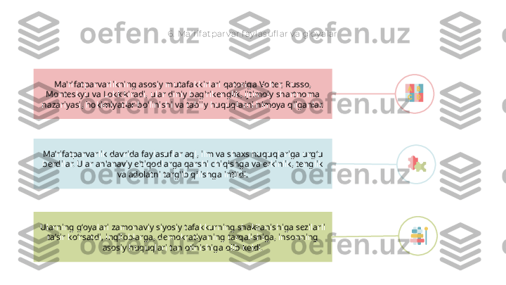 6 .  Ma’ rif at par v ar f ay las ufl ar v a g‘ oy alar
Ma’rifatparvarlik davrida faylasuflar aql, ilm va shaxs huquqlariga urg‘u 
berdilar. Ular an'anaviy e'tiqodlarga qarshi chiqishga va erkinlik, tenglik 
va adolatni targ'ib qilishga intildi.Ma'rifatparvarlikning asosiy mutafakkirlari qatoriga Volter, Russo, 
Monteskyu va Lokk kiradi, ular diniy bag'rikenglik, ijtimoiy shartnoma 
nazariyasi, hokimiyatlar bo'linishi va tabiiy huquqlarni himoya qilganlar.
Ularning g‘oyalari zamonaviy siyosiy tafakkurning shakllanishiga sezilarli 
ta’sir ko‘rsatdi, inqiloblarga, demokratiyaning tarqalishiga, insonning 
asosiy huquqlari tan olinishiga olib keldi.        