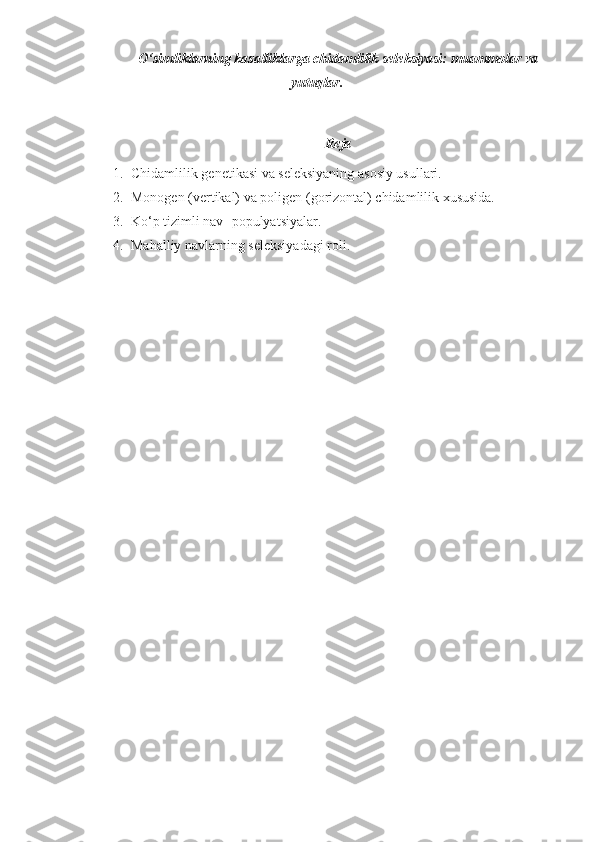 O‘simliklarning kasalliklarga chidamlilik seleksiyasi: muammolar va
yutuqlar.
Reja
1. Chidamlilik genetikasi va seleksiyaning asosiy usullari.
2. Monogen (vertikal) va poligen (gorizontal) chidamlilik xususida.
3. Ko‘p tizimli nav- populyatsiyalar.
4. Mahalliy navlarning seleksiyadagi roli. 