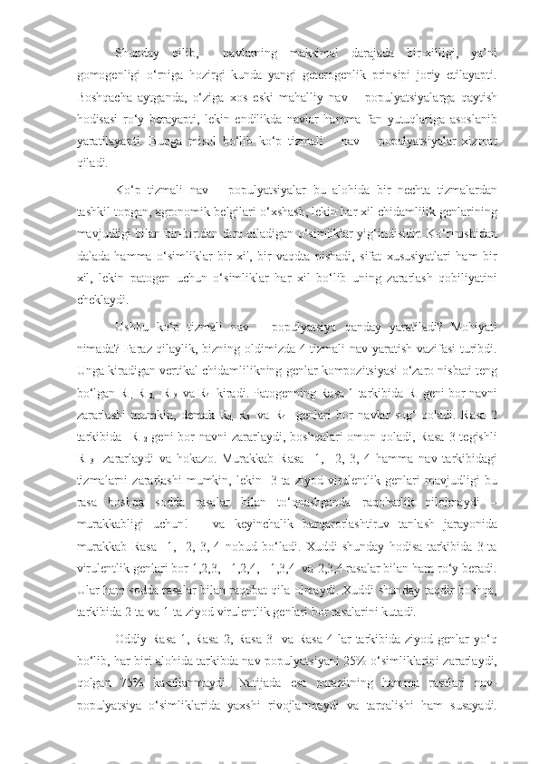 Shunday   qilib,     navlarning   maksimal   darajada   bir-xilligi,   ya’ni
gomogenligi   o‘rniga   hozirgi   kunda   yangi   geterogenlik   prinsipi   joriy   etilayapti.
Boshqacha   aytganda,   o‘ziga   xos   eski   mahalliy   nav   –   populyatsiyalarga   qaytish
hodisasi   ro‘y   berayapti,   lekin   endilikda   navlar   hamma   fan   yutuqlariga   asoslanib
yaratilayapti.   Bunga   misol   bo‘lib   ko‘p   tizmali       nav   –   populyatsiyalar   xizmat
qiladi.
Ko‘p   tizmali   nav   –   populyatsiyalar   bu   alohida   bir   nechta   tizmalardan
tashkil topgan, agronomik belgilari o‘xshash, lekin har xil chidamlilik genlarining
mavjudligi bilan bir-biridan farq qiladigan o‘simliklar yig‘indisidir. Ko‘rinishidan
dalada   hamma   o‘simliklar   bir   xil,   bir   vaqdta   pishadi,   sifat   xususiyatlari   ham   bir
xil,   lekin   patogen   uchun   o‘simliklar   har   xil   bo‘lib   uning   zararlash   qobiliyatini
cheklaydi. 
Ushbu   ko‘p   tizmali   nav   –   populyatsiya   qanday   yaratiladi?   Mohiyati
nimada? Faraz qilaylik, bizning oldimizda 4 tizmali nav yaratish vazifasi  turibdi.
Unga kiradigan vertikal chidamlilikning genlar kompozitsiyasi o‘zaro nisbati teng
bo‘lgan  R
1,   R  
2,     R  
3    va  R
4    kiradi. Patogenning Rasa 1 tarkibida  R
1  geni bor navni
zararlashi   mumkin,   demak   R
2,   R
3     va   R
4     genlari   bor   navlar   sog‘   qoladi.   Rasa   2
tarkibida    R  
2   geni  bor  navni  zararlaydi, boshqalari  omon qoladi, Rasa  3 tegishli
R  
3     zararlaydi   va   hokazo.   Murakkab   Rasa     1,     2,   3,   4   hamma   nav   tarkibidagi
tizmalarni   zararlashi   mumkin,   lekin    3-ta   ziyod   virulentlik  genlari   mavjudligi   bu
rasa   boshqa   sodda   rasalar   bilan   to‘qnashganda   raqobatlik   qilolmaydi   –
murakkabligi   uchun!   –   va   keyinchalik   barqarorlashtiruv   tanlash   jarayonida
murakkab   Rasa     1,     2,   3,   4   nobud   bo‘ladi.   Xuddi   shunday   hodisa   tarkibida   3-ta
virulentlik genlari bor 1,2,3,   1,2,4,   1,3,4  va 2,3,4 rasalar bilan ham ro‘y beradi.
Ular ham sodda rasalar bilan raqobat qila olmaydi. Xuddi shunday taqdir boshqa,
tarkibida 2-ta va 1-ta ziyod virulentlik genlari bor rasalarini kutadi.
Oddiy Rasa  1, Rasa  2, Rasa  3   va Rasa  4 lar  tarkibida ziyod genlar  yo‘q
bo‘lib, har biri alohida tarkibda nav-populyatsiyani 25% o‘simliklarini zararlaydi,
qolgan   75%   kasallanmaydi.   Natijada   esa   parazitning   hamma   rasalari   nav-
populyatsiya   o‘simliklarida   yaxshi   rivojlanmaydi   va   tarqalishi   ham   susayadi. 