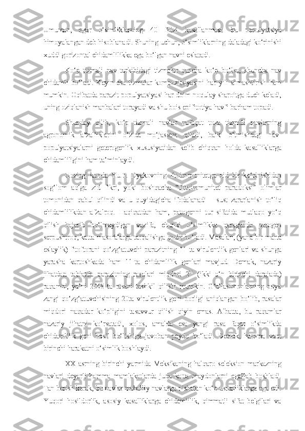 Umuman,   agar   o‘simliklarning   40   foizi   kasallanmasa   bu   populyatsiya
himoyalangan deb hisoblanadi. Shuning uchun, o‘simliklarning daladagi ko‘rinishi
xuddi gorizontal chidamlilikka ega bo‘lgan navni eslatadi.
Ko‘p   tizmali   nav   tarkibidagi   tizmalar   qancha   ko‘p   bo‘lsa,   shuncha   nav
chidamli   bo‘ladi.   Keyin   esa   tizmalar   kompozitsiyasini   har   yili   almashtirish   ham
mumkin. Oqibatda parazit populyatsiyasi har doim noqulay sharoitga duch keladi,
uning oziqlanish manbalari torayadi va shu bois epifitotiya havfi barham topadi. 
Shunday   qilib,   ko‘p   tizmali   navlar   nafaqat   toza   tizmali   navlarning
agronomik   afzalliklarini   o‘zida   mo‘jassam   qiladi,   balki   o‘tmishdagi   nav-
populyatsiyalarni   geterogenlik   xususiyatidan   kelib   chiqqan   holda   kasalliklarga
chidamliligini ham ta’minlaydi.
Hozirgi   kunda   Yu.T.   Dyakovning   fitoimmunitetga   oid   bir   ko‘rinishidan
sog‘lom   aqlga   zid   fikri,   yoki   boshqacha   “fittoimmunitet   paradoksi”   olimlar
tomonidan   qabul   qilindi   va   u   quyidagicha   ifodalanadi   –   sust   zararlanish   to‘liq
chidamlilikdan   afzalroq.   Haqiqatdan   ham,   patogenni   tur   sifatida   mutlaqo   yo‘q
qilish   bajarib   bo‘lmaydigan   vazifa,   chunki   o‘simlikka   qaraganda   patogen
serpushtroq, katta masofalarga tarqalishga qodir bo‘ladi. Masalan, (yana bir marta
eslaylik)   fitoftorani   qo‘zg‘atuvchi   parazitning   11-ta   virulentlik   genlari   va   shunga
yarasha   kartoshkada   ham   11-ta   chidamlilik   genlari   mavjud.   Demak,   nazariy
jihatdan   tabiatda   parazitning   rasalari   miqdori   2 11
  (ikki   o‘n   birinchi   darajada)
raqamni,   ya’ni   2048   ta   rasani   tashkil   qilishi   mumkin.   G‘allasimonlarning   poya
zangi   qo‘zg‘atuvchisining   20ta   virulentlik   geni   borligi   aniqlangan   bo‘lib,   rasalar
miqdori   naqadar   ko‘pligini   tasavvur   qilish   qiyin   emas.   Albatta,   bu   raqamlar
nazariy   jihatni   ko‘rsatadi,   xolos,   amalda   esa   yangi   rasa   faqat   o‘simlikda
chidamlilik   geni   hosil   bo‘lishiga   javoban   paydo   bo‘ladi.   Demak,   hamma   vaqt
birinchi harakatni o‘simlik boshlaydi.
XX   asrning   birinchi   yarmida   Meksikaning   halqaro   seleksion   markazning
navlari   deyarli   hamma   mamlakatlarda   juda   katta   maydonlarni   egallab   boshladi.
Tan berish kerak, bu navlar mahalliy navlarga nisbatan ko‘p ustunliklarga ega edi.
Yuqori   hosildorlik,   asosiy   kasalliklarga   chidamlilik,   qimmatli   sifat   belgilari   va 