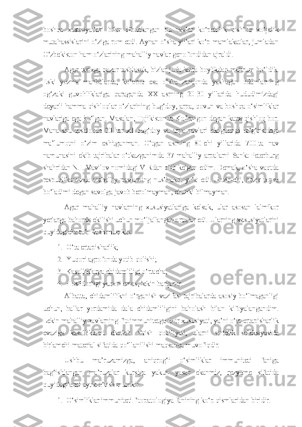 boshqa   xususiyatlari   bilan   ifodalangan   bu   navlar   ko‘pchilik   qishloq   xo‘jalik
mutahassislarini o‘ziga rom etdi. Aynan o‘sha yillari ko‘p mamlakatlar, jumladan
O‘zbekiston ham o‘zlarining mahalliy navlar genofondidan ajraldi.
Agar tarixga nazar tashlasak, bizlar juda katta boylikdan mahrum bo‘ldik.
Eski   yozma   manbalarda,   ko‘proq   esa   o‘sha   zamonda   yashagan   odamlarning
og‘zaki   guvohliklariga   qaraganda   XX   asrning   20-30   yillarida   hududimizdagi
deyarli hamma qishloqlar o‘zlarining bug‘doy, arpa, qovun va boshqa o‘simliklar
navlariga ega bo‘lgan. Masalan, Tojikistonda Kofirnigon degan katta qishloq bor.
Mana   shu   qishloqda   20   har   xil   bug‘doy   va   arpa   navlari   ekilganligi   to‘g‘risidagi
ma’lumotni   o‘zim   eshitganman.   O‘tgan   asrning   80-chi   yillarida   700-ta   nav
namunasini   ekib   tajribalar   o‘tkazganimda   37   mahalliy   arpalarni   Sankt-Peterburg
shahridan N.I. Vavilov nomidagi VIRdan olib kelgan edim. Demak, o‘sha vaqtda
respublikamizda   mahalliy   navlarning   nus’halari   yo‘q   edi.   Hozir-chi,   hozir   topsa
bo‘ladimi degan savolga javob berolmayman, chunki bilmayman.
Agar   mahalliy   navlarning   xususiyatlariga   kelsak,   ular   asosan   lalmikor
yerlarga bahorda ekilishi uchun mo‘ljallangan arpalar edi.  Ularning xususiyatlarini
quyidagicha ta’riflash mumkin:
1. O‘ta ertapisharlik;
2. Yuqori agrofonda yotib qolishi;
3. Kasalliklarga chidamliligi o‘rtacha;
4. Hosildorligi yuqori emas, lekin barqaror.
Albatta, chidamlilikni  o‘rganish vazifasi  tajribalarda asosiy bo‘lmaganligi
uchun,   ballar   yordamida   dala   chidamliligini   baholash   bilan   kifoyalangandim.
Lekin mahalliy navlarning fitoimmunitetga doir xususiyati, ya’ni o‘ta ertapisharlik
evaziga   kasalliklarni   chetlab   o‘tish   qobiliyati,   ularni   sintetik   seleksiyasida
birlamchi material sifatida qo‘llanilishi maqsadga muvofiqdir.
Ushbu   ma’ruzamizga,   aniqrog‘i   o‘simliklar   immuniteti   faniga
bag‘ishlangan   ma’ruzalar   kursiga   yakun   yasar   ekanmiz,   rezyume   sifatida
quyidagilarni aytib o‘tish mumkin:
1. O‘simliklar immuniteti fitopatologiya fanining ko‘p qismlaridan biridir. 