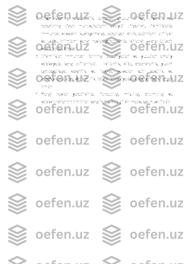 2. O‘simliklarning   chidamlilik   tabiatini   chuqur   bilish,   o‘simlik   va
parazitning   o‘zaro   munosabatlarini   astoydil   o‘rganish,   o‘simliklarda
immunitet   xossasini   kuchaytirishga   qaratilgan   chora-tadbirlarni   qo‘llash
va   ushbu   bilimlarni   yangi   navlar   yaratilishida   ishlatish   –   eng   dolzarb
vazifalardan biridir.
3. O‘simliklar   immuniteti   fanining   qonuniyatlari   va   yutuqlari   amaliy
seleksiyada   keng   qo‘llaniladi.   Hosildorlik,   sifat,   ertapisharlik,   yuqori
agrotexnikaga   sezgirlik   va   boshqa   xossalar   kabi   kasallik   va
zararkunandalarga   chidamlilik   belgisi   seleksiyada   asosiy   yo‘nalishlardan
biridir.
4. Yangi   navlar   yaratilishida   fitopatolog,   mikolog,   entomolog   va
seleksionerlar bir-biri bilan keng hamkorlik qilishi maqsadga muvofiqdir. 