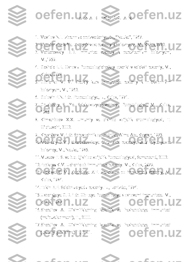 A  D  A  B  I  Y O  T  L  A  R
1. Vavilov N.I. Izbrann ы e proizvedeniya, L., “Nauka”, 1967.
2. Van der Plank Ya. Ustoychivost rasteniy k boleznyam, M., Kolos,1972.
3. Verderevskiy   D.D.   Immunitet   rasteniy   k   parazitarn ы m   boleznyam,
M.,1959.
4. Geshele E.E. Osnov ы   fitopatologicheskoy otsenki v seleksii rasteniy, M.,
Kolos, 1978.
5. Gorlenko   M.   V.   Kratkiy   kurs   immuniteta   rasteniy   k   infeksionnыm
boleznyam, M., 1962.
6. Golovin P.N. i dr. Fitopatologiya, L., Kolos, 1971.
7. Grushevoy   S.   Ye.   Selskoxozyaystvennaya   fitopatologiya,   M.,   Kolos,
1965.
8. Kimsanboev   X.X.   Umumiy   va   qishloq   xo‘jalik   entomologiyasi,   T.
O‘qituvchi, 2002.
9. Krasnikov M. i dr. Spravochnik ogorodnika, Alma-Ata, Kaynar, 1975.
10. Metliskiy   L.V.,   Ozereskovskaya   O.L.   Kak   rasteniya   zaщiщayutsya   ot
bolezney, M., Nauka, 1985.
11. Musaev T. S. va b.q. Qishloq xo‘jalik fitopatologiyasi, Samarqand, 2002.
12. Popkova K.V. Uchenie ob immunitete rasteniy. M., Kolos, 1979.
13. Popkova   K.   V.,   Kachalova   Z.P.   Praktikum   po   immunitetu   rasteniy,   M.
Kolos, 1984.
14. Tokin B.P. Selebnыe yadы rasteniy. L., Lenizdat, 1974.
15. Uspenskaya G.D. i dr. Obщaya fitopatologiya s osnovami immuniteta. M.,
Kolos, 1967.
16. Sheraliev   A.   O‘simliklarning   kasallik   va   hasharotlarga   immuniteti
(ma’ruzalar matni), T., 2000.
17. Sheraliev   A.   O‘simliklarning   kasallik   va   hasharotlarga   immuniteti
(uslubiy qo‘llanma) T., 2001. 