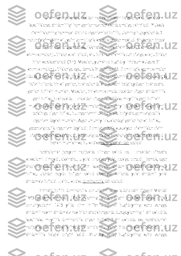 O‘simlikning barcha nasldan naslga o‘tuvchi belgilari, shu jumladan
kasalliklarga chidamliligi ham genlar nazorati ostida amalga oshiriladi.  Yuksak
o‘simliklarning hammasi diploid organizmlar bo‘lib, ularning hujayralarida 2
nabor (yig‘ma) bir xil, ya’ni gomologik xromosomalar mavjud. Shulardan bittasi
ota o‘simlikdan o‘tgan bo‘lsa, ikkinchisi – ona o‘simlikdan. Gomologik
xromosomalar juftliklar xosil qiladi, shu bois har o‘simlik turi o‘ziga xos juftliklar
bilan xarakterlanadi (2 n). Masalan, yumshoq bug‘doy Triticum vulgare 21
xromosomalar juftliklariga ega, demak 2n barobar 42. Gomologik xromosomalar
odatda faqat ko‘rinishidan bir xil. Ushbu xromosomalarning bir xildagi lokuslarida
ba’zi hollarda bir xil genlar, boshqalarida shu xossani belgilaydigan boshqacha
genlari bo‘lishi mumkin. Masalan, bir xromosomada otasidan o‘tgan chidamlilik
geni bo‘lsa, boshqasida – onasidan o‘tgan kasallikka moyillik geni bo‘lishi
mumkin. Agar gomologik xromosomalarning umumiy lokuslari bir xil genlarni
tarkibiga olgan bo‘lsa, bu organizmni ushbu xossa bo‘yicha gomozigotalik
organizm deyish mumkin. Agar umumiy lokuslardagi genlar har xil bo‘lsa,
geterozigotalik organizm deyiladi. Gomozigotalik xususiyati o‘simliklar o‘zini
o‘zi changlashda saqlanadi, geterozigotalik esa bu changlanishda har xil avlod
berishi mumkin va bu xodisa  parchalanish deb  ataladi.
Parchalanish   jarayoni   natijasida   olingan   avlod   ota   –   onasidan   o‘rtacha
xossalarni   olmaydi,   aksincha,   u   yoki   onasiga,   yoki   otasiga   tortadi.   Demak,   agar
chatishtirishda   ota   –   onasining   biri   kasallikka   chidamli,   ikkinchisi   chidamsiz
bo‘lsa,   ulardan   paydo   bo‘lgan   avlod   aksariyat   xollarda   yoki   chidamli   yoki
chidamsiz bo‘ladi. Ushbu xodisa  dominantlik  deb ataladi.
Birinchi   bo‘lib   dominantlik   qonunlarini   chex   tadqiqotchi   Gregor   Mendel
1865   yilda   kashf   etdi.   O‘simliklarning   chidamliligini   nasldan   naslga   o‘tish
qonuniyatlarini   1905   yilda   olim   Biffen   topdi.   U   bug‘doyning   sariq   zangga
chidamli navini chidamsiz nav bilan chatishtirganda duragaylarning 1-chi avlodida
kasallikka   moyillik   dominantlik   qilgan   bo‘lsa,   2-chi   avlodda   esa   parchalanish
natijasida   3:1   nisbiy   ko‘rsatgich   aniqlandi,   ya’ni   3-ta   moyillik   belgiga   1-ta
chidamlilik   belgisi   to‘g‘ri   keldi.   Shunday   qilib,   bug‘doyning   sariq   zangga 