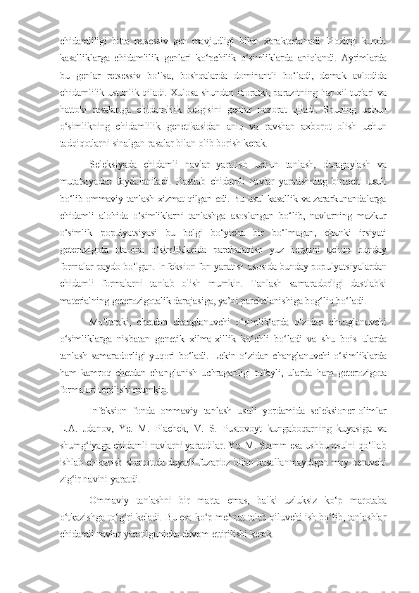 chidamliligi   bitta   retsessiv   gen   mavjudligi   bilan   xarakterlanadi.   Hozirgi   kunda
kasalliklarga   chidamlilik   genlari   ko‘pchilik   o‘simliklarda   aniqlandi.   Ayrimlarda
bu   genlar   retsessiv   bo‘lsa,   boshqalarda   dominantli   bo‘ladi,   demak   avlodida
chidamlilik ustunlik qiladi. Xulosa shundan iboratki, parazitning har xil turlari va
hattoki   rasalariga   chidamlilik   belgisini   genlar   nazorat   qiladi.   Shuning   uchun
o‘simlikning   chidamlilik   genetikasidan   aniq   va   ravshan   axborot   olish   uchun
tadqiqotlarni sinalgan rasalar bilan olib borish kerak.
Seleksiyada   chidamli   navlar   yaratish   uchun   tanlash,   duragaylash   va
mutatsiyadan   foydalaniladi.   Dastlab   chidamli   navlar   yaratishning   birinchi   usuli
bo‘lib ommaviy tanlash xizmat qilgan edi. Bu usul kasallik va zararkunandalarga
chidamli   alohida   o‘simliklarni   tanlashga   asoslangan   bo‘lib,   navlarning   mazkur
o‘simlik   populyatsiyasi   bu   belgi   bo‘yicha   bir   bo‘lmagan,   chunki   irsiyati
geterozigota   ota-ona   o‘simliklarida   parchalanish   yuz   bergani   uchun   bunday
formalar paydo bo‘lgan. Infeksion fon yaratish asosida bunday populyatsiyalardan
chidamli   formalarni   tanlab   olish   mumkin.   Tanlash   samaradorligi   dastlabki
materialning geterozigotalik darajasiga, ya’ni parchalanishiga bog‘liq bo‘ladi.
Ma’lumki,   chetdan   changlanuvchi   o‘simliklarda   o‘zidan   changlanuvchi
o‘simliklarga   nisbatan   genetik   xilma-xillik   ko‘chli   bo‘ladi   va   shu   bois   ularda
tanlash   samaradorligi   yuqori   bo‘ladi.   Lekin   o‘zidan   changlanuvchi   o‘simliklarda
ham   kamroq   chetdan   changlanish   uchraganligi   tufayli,   ularda   ham   geterozigota
formalari topilishi mumkin.
Infeksion   fonda   ommaviy   tanlash   usuli   yordamida   seleksioner-olimlar
L.A.   Jdanov,   Ye.   M.   Plachek,   V.   S.   Pustovoyt   kungaboqarning   kuyasiga   va
shumg‘iyaga chidamli navlarni yaratdilar. Ya. M. Stamm esa ushbu usulni qo‘llab
ishlab chiqarish sharoitida deyarli fuzarioz bilan kasallanmaydigan moy beruvchi
zig‘ir navini yaratdi.
Ommaviy   tanlashni   bir   marta   emas,   balki   uzluksiz   ko‘p   marotaba
o‘tkazishga to‘g‘ri keladi. Bu esa ko‘p mehnat talab qiluvchi ish bo‘lib, tanlashlar
chidamli navlar yaratilgunicha davom ettirilishi kerak. 