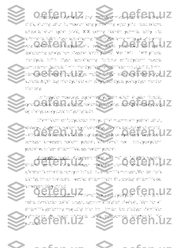 Epifitotiyalar   to‘g‘risida   oldingi   ma’ruzalarimizda   yetarlicha   mulohaza
qildik,   shuning   uchun   bu   mavzuni   keng   yoritishning   xojati   yo‘q.   Faqat   eslatma
tariqasida   shuni   aytish   joizki,   XIX   asrning   ikkinchi   yarimida   tabiiy   ofat
ko‘rinishida bo‘lib o‘tgan kartoshkaning fitoftorozi, tokning mildyu, bug‘doyning
zang   kasalliklari   epifitotiyalari   shu   qadar   talafot   yetkazdiki,   hatto   ayrim
davlatlarning   tarixiga   ham   o‘zgarish   kiritib   yubordi.   Men   1840   –   1846   yillarda
Irlandiyada   bo‘lib   o‘tgan   kartoshkaning   fitoftoroz   epifitotiyalarini   nazarda
tutmoqdaman. Natijada 1 mln. irlandiyaliklar ocharchilikdan nobud bo‘ldi, 2 mln.
odam   esa   o‘z   vatanini   tark   etishga   majbur   bo‘lgan   edi.Shu   sababdan   xozirgi
kunlarda AQSh dagi irlandiyaliklar soni qariyb Irlandiyada yashaydigan irlandlar
bilan teng.
Epifitotiyalar   mavzusiga   qaytishning   yana   bir   sababi   shundan   iboratki,
aynan   ular   kasalliklarga   chidamli   navlarni   yaratilishiga   qaratilgan   seleksiyaning
avj olishiga asosiy turtki bo‘lganligidadir.
O‘simliklarni epifitotiyalardan himoya qilish muammosini yechish uchun,
seleksiya, urug‘chilik, navlarni rayonlashtirishga oid yirik dasturlar ishlab chiqildi.
Ushbu dasturlardan eng nufuzlilari quyidagilar: uzida asosiy chidamlilik genlarini
qamragan   konvergent   navlarini   yaratish,   ko‘p   tizmali   nav   –   populyatsiyalarni
yaratish va poligen chidamlilikka ega navlarni yaratish.
Konvergent   navlar   .   Konvergent   navlar   –   bu   ma’lum   fiziologik   rasalarda
chidamli   genlarni   o‘zida   qamragan   navlardir.   Ularning   chidamliligi   o‘ta
ta’sirchanlik prinsipida namoyon bo‘ladi. Bu chidamlilik monogen, Van der Plank
taklifiga binoan boshqacha – vertikal chidamlilikdir. Shu tarzdagi chidamlilik esa
konvergent deb yuritiladi.
Ko‘p tizmali navlar.    Ko‘p tizmali nav – populyatsiyalar  – bu alohida bir
nechta   tizmalardan   tashkil   topgan,   agronomik   belgilari   o‘xshash,   lekin   har   xil
chidamlilik   genlarining   mavjudligi   bilan   bir   –   biridan   farq   qiladigan   o‘simliklar
yig‘indisidir.   Bu   navlar   to‘g‘risida   ushbu   ma’ruzamizda   hali   batafsil   fikr
yuritamiz. 