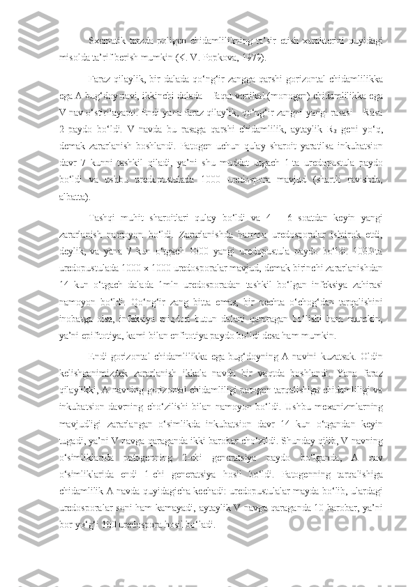 Sxematik   tarzda   poligen   chidamlilikning   ta’sir   etish   xarakterini   quyidagi
misolda ta’rif berish mumkin (K. V. Popkova, 1979).
Faraz  qilaylik, bir  dalada qo‘ng‘ir  zangga  qarshi  gorizontal  chidamlilikka
ega A bug‘doy navi, ikkinchi dalada – faqat vertikal (monogen) chidamlilikka ega
V nav o‘stirilayapti. Endi yana faraz qilaylik, qo‘ng‘ir zangni yangi rasasi – Rasa
2   paydo   bo‘ldi.   V   navda   bu   rasaga   qarshi   chidamlilik,   aytaylik   R
2   geni   yo‘q,
demak   zararlanish   boshlandi.   Patogen   uchun   qulay   sharoit   yaratilsa   inkubatsion
davr   7   kunni   tashkil   qiladi,   ya’ni   shu   muddat   utgach   1-ta   uredopustula   paydo
bo‘ldi   va   ushbu   uredopustulada   1000   uredospora   mavjud   (shartli   ravishda,
albatta).
Tashqi   muhit   sharoitlari   qulay   bo‘ldi   va   4   –   6   soatdan   keyin   yangi
zararlanish   namoyon   bo‘ldi.   Zararlanishda   hamma   uredosporalar   ishtirok   etdi,
deylik,   va   yana   7   kun   o‘tgach   1000   yangi   uredopustula   paydo   bo‘ldi.   1000-ta
uredopustulada 1000 x 1000 uredosporalar mavjud, demak birinchi zararlanishdan
14   kun   o‘tgach   dalada   1mln   uredosporadan   tashkil   bo‘lgan   infeksiya   zahirasi
namoyon   bo‘ldi.   Qo‘ng‘ir   zang   bitta   emas,   bir   nechta   o‘chog‘dan   tarqalishini
inobatga   olsa,   infeksiya   miqdori   butun   dalani   qamragan   bo‘lishi   ham   mumkin,
ya’ni epifitotiya, kami bilan enfitotiya paydo bo‘ldi desa ham mumkin.
Endi   gorizontal   chidamlilikka   ega   bug‘doyning   A   navini   kuzatsak.   Oldin
kelishganimizdek   zararlanish   ikkala   navda   bir   vaqtda   boshlandi.   Yana   faraz
qilaylikki, A navning gorizontal chidamliligi patogen tarqalishiga chidamliligi va
inkubatsion   davrning   cho‘zilishi   bilan   namoyon   bo‘ldi.   Ushbu   mexanizmlarning
mavjudligi   zararlangan   o‘simlikda   inkubatsion   davr   14   kun   o‘tgandan   keyin
tugadi, ya’ni V navga qaraganda ikki barobar cho‘zildi. Shunday qilib, V navning
o‘simliklarida   patogenning   2-chi   generatsiya   paydo   bo‘lganda,   A   nav
o‘simliklarida   endi   1-chi   generatsiya   hosil   bo‘ldi.   Patogenning   tarqalishiga
chidamlilik A navda quyidagicha kechadi: uredopustulalar mayda bo‘lib, ulardagi
uredosporalar soni  ham kamayadi, aytaylik V navga qaraganda 10 barobar, ya’ni
bor-yo‘g‘i 100 uredospora hosil bo‘ladi. 